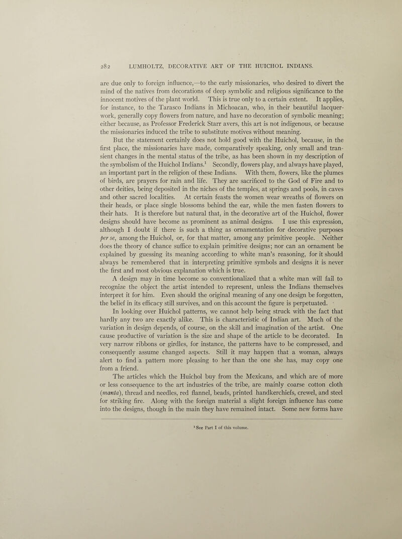 are due only to foreign influence,—to the early missionaries, who desired to divert the mind of the natives from decorations of deep symbolic and religious significance to the innocent motives of the plant world. This is true only to a certain extent. It applies, for instance, to the Tarasco Indians in Michoacan, who, in their beautiful lacquer- work, generally copy flowers from nature, and have no decoration of symbolic meaning; either because, as Professor Frederick Starr avers, this art is not indigenous, or because the missionaries induced the tribe to substitute motives without meaning. But the statement certainly does not hold good with the Huichol, because, in the first place, the missionaries have made, comparatively speaking, only small and tran¬ sient changes in the mental status of the tribe, as has been shown in my description of the symbolism of the Huichol Indians.1 Secondly, flowers play, and always have played, an important part in the religion of these Indians. With them, flowers, like the plumes of birds, are prayers for rain and life. They are sacrificed to the God of Fire and to other deities, being deposited in the niches of the temples, at springs and pools, in caves and other sacred localities. At certain feasts the women wear wreaths of flowers on their heads, or place single blossoms behind the ear, while the men fasten flowers to their hats. It is therefore but natural that, in the decorative art of the Huichol, flower designs should have become as prominent as animal designs. I use this expression, although I doubt if there is such a thing as ornamentation for decorative purposes perse, among the Huichol, or, for that matter, among any primitive people. Neither does the theory of chance suffice to explain primitive designs; nor can an ornament be explained by guessing its meaning according to white man’s reasoning, for it should always be remembered that in interpreting primitive symbols and designs it is never the first and most obvious explanation which is true. A design may in time become so conventionalized that a white man will fail to recognize the object the artist intended to represent, unless the Indians themselves interpret it for him. Even should the original meaning of any one design be forgotten, the belief in its efficacy still survives, and on this account the figure is perpetuated. • In looking over Huichol patterns, we cannot help being struck with the fact that hardly any two are exactly alike. This is characteristic of Indian art. Much of the variation in design depends, of course, on the skill and imagination of the artist. One cause productive of variation is the size and shape of the article to be decorated. In very narrow ribbons or girdles, for instance, the patterns have to be compressed, and consequently assume changed aspects. Still it may happen that a woman, always alert to find a pattern more pleasing to her than the one she has, may copy one from a friend. The articles which the Huichol buy from the Mexicans, and which are of more or less consequence to the art industries of the tribe, are mainly coarse cotton cloth {manta), thread and needles, red flannel, beads, printed handkerchiefs, crewel, and steel for striking fire. Along with the foreign material a slight foreign influence has come into the designs, though in the main they have remained intact. Some new forms have