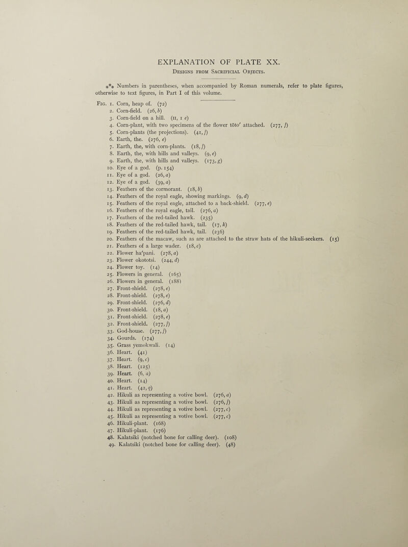 Designs from Sacrificial Objects. *** Numbers in parentheses, when accompanied by Roman numerals, refer to plate figures, otherwise to text figures, in Part I of this volume. Fig. i. Corn, heap of. (72) 2. Corn-field. (26, b) 3. Corn-field on a hill. (11, 1 e) 4. Corn-plant, with two specimens of the flower t5to' attached. (277, /) 5. Corn-plants (the projections). (41,/) 6. Earth, the. (276, e) 7. Earth, the, with corn-plants. (18,/) 8. Earth, the, with hills and valleys. (9, e) 9. Earth, the, with hills and valleys. (173,#) 10. Eye of a god. (p. 154) 11. Eye of a god. (26, o) 12. Eye of a god. (39, a) 13. Feathers of the cormorant. (18, b) 14. Feathers of the royal eagle, showing markings. (9, d) 15. Feathers of the royal eagle, attached to a back-shield. (277, e) 16. Feathers of the royal eagle, tail. (276,0) 17. Feathers of the red-tailed hawk. (235) 18. Feathers of the red-tailed hawk, tail. (17, &) 19. Feathers of the red-tailed hawk, tail. (236) 20. Feathers of the macaw, such as are attached to the straw hats of the hikuli-seekers. (15) 21. Feathers of a large wader. (18, c) 22. Flower ha'pcmi. (278,0) 23. Flower okototsi. (244, d) 24. Flower toy. (14) 25. Flowers in general. (165) 26. Flowers in general. (188) 27. Front-shield. (278, e) 28. Front-shield. (278, e) 29. Front-shield. (276, d) 30. Front-shield. (18, o) 31. Front-shield. (278,6) 32. Front-shield. (277,/) 33. God-house. (277,/) 34. Gourds. (174) 35. Grass yemokwali. (14) 36. Heart. (41) 37. Heart. (9,6) 38. Heart. (125) 39. Heart. (6, o) 40. Heart. (14) 41. Heart. (42,7) 42. Hikuli as representing a votive bowl. (276,0) 43. Hikuli as representing a votive bowl. (276,/) 44. Hikuli as representing a votive bowl. (277,6) 45. Hikuli as representing a votive bowl. (277,6) 46. Hikuli-plant. (168) 47. Hikuli-plant. (176) 48. Kalatsiki (notched bone for calling deer). (108) 49. Kalatsiki (notched bone for calling deer). (48)