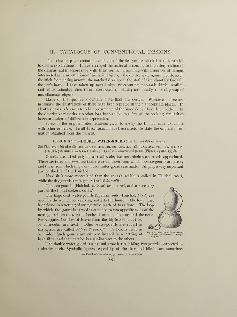 II.—CATALOGUE OF CONVENTIONAL DESIGNS. The following pages contain a catalogue of the designs for which I have been able to obtain explanations. I have arranged the material according to the interpretation of the designs, not in accordance with their forms. Beginning with a number of designs interpreted as representations of artificial objects,—the double water-gourd, comb, steel, the stick for painting arrows, the notched deer-bone, the staff of Grandmother Growth, the jew’s-harp,—I have taken up next designs representing mammals, birds, reptiles, and other animals ; then those interpreted as plants; and finally a small group of miscellaneous objects. Many of the specimens contain more than one design. Whenever it seemed necessary, the illustrations of these have been repeated in their appropriate places. In all other cases references to other occurrences of the same design have been added. In the descriptive remarks attention has been called to a few of the striking similarities between designs of different interpretation. Some of the original interpretations given to me by the Indians seem to conflict with other evidence. In all these cases I have been careful to state the original infor¬ mation obtained from the natives. DESIGN No. i.—DOUBLE WATER-GOURD (Huichol, topoli'r or kurau'li). See Figs. 370-386; also 389, 401, 407, 413, 414, 4*9, 422, 43°, 442, 483, 484, 487, 504, 505, 5x3, 517, 520, 526, 528, xxii, 1-4, 7, 10, 11; also p. 113 of this volume and p. 126 (Figs. 134 j and 135 d). Gourds are raised only on a small scale, but nevertheless are much appreciated. There are three kinds—those that are eaten, those from which tobacco-gourds are made, and those from which single or double water-gourds are made. All play a very important part in the life of the Huichol. No dish is more appreciated than the squash, which is called in Huichol ru'tsi, while the dry gourds are in general called kurau'li. Tobacco-gourds (Huichol, ya'kwai) are sacred, and a necessary part of the hikuli-seeker’s outfit.1 The large oval water-gourds (Spanish, bule; Huichol, kdye') are used by the women for carrying water to the house. The lower part is enclosed in a netting of strong twine made of bark fibre. The loop by which the gourd is carried is attached to two opposite sides of the netting, and passes over the forehead, or sometimes around the neck. For stoppers, bunches of leaves from the big-leaved oak-tr or corn-cobs, are used. Other water-gourds are round shape, and are called za'pala (“round”). A hole is made one side. Such gourds are entirely incased in a netting of bark fibre, and then carried in a similar way to the others. The double water-gourd is a natural growth resembling two gourds connected by a slender neck. Symbolic figures, especially of the deer and hikuli, are sometimes Fig. 368. The Double Water-Gourd of the Hikuli-Seeker. Height, 22.5 cm. See Part I of this volume, pp. 190-192, also 17-20. [289]