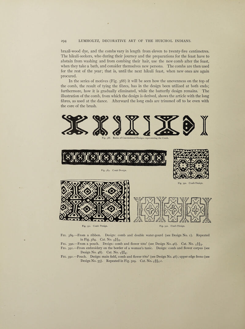 brazil-wood dye, and the combs vary in length from eleven to twenty-five centimetres. The hikuli-seekers, who during their journey and the preparations for the feast have to abstain from washing and from combing their hair, use the new comb after the feast, when they take a bath, and consider themselves new persons. The combs are then used for the rest of the year; that is, until the next hikuli feast, when new ones are again procured. In the series of motives (Fig. 388) it will be seen how the unevenness on the top of the comb, the result of tying the fibres, has in the design been utilized at both ends; furthermore, how it is gradually eliminated, while the butterfly design remains. The illustration of the comb, from which the design is derived, shows the article with the long fibres, as used at the dance. Afterward the long ends are trimmed off to be even with the core of the brush. Fig. 388. Series of Conventional Designs representing the Comb. Fig. 391. Comb Design. Fig. 392. Comb Design. Fig. 389.—From a ribbon. Design: comb and double water-gourd (see Design No. 1). Repeated in Fig. 384. Cat. No. ^Hir- Fig. 390.—From a pouch. Design: comb and flower toto' (see Design No. 46). Cat. No. Fig. 391.—From embroidery on the border of a woman’s tunic. Design: comb and flower corpus (see Design No. 48). Cat. No. T3 0T- Fig. 392.—Pouch. Design: main field, comb and flower toto' (see Design No. 46); upper edge freno (see Design No. 55). Repeated in Fig. 509. Cat. No. tIIt c•