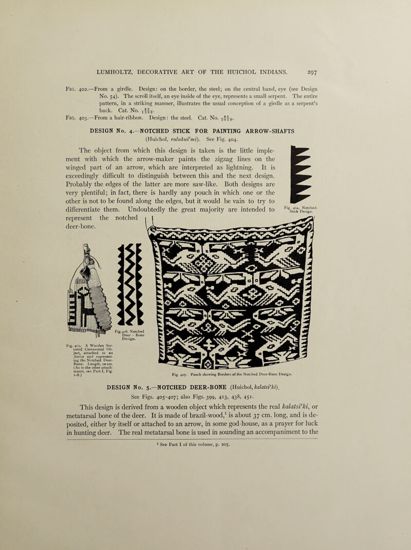 Fig. 402.—From a girdle. Design: on the border, the steel; on the central band, eye (see Design No. 54). The scroll itself, an eye inside of the eye, represents a small serpent. The entire pattern, in a striking manner, illustrates the usual conception of a girdle as a serpent’s back. Cat. No. Tffj. Fig. 403.—From a hair-ribbon. Design: the steel. Cat. No. DESIGN No. 4.—NOTCHED STICK FOR PAINTING ARROW-SHAFTS (Huichol, rulukui'mi). See Fig. 404. The object from which this design is taken is the little imple¬ ment with which the arrow-maker paints the zigzag lines on the winged part of an arrow, which are interpreted as lightning. It is exceedingly difficult to distinguish between this and the next design. Probably the edges of the latter are more saw-like. Both designs are very plentiful; in fact, there is hardly any pouch in which one or the other is not to be found along the edges, but it would be vain to try to differentiate them. Undoubtedly the great majority are intended to represent the notched deer-bone. Fig. 404. Notched- Stick Design. Fig. 405. A Wooden Ser¬ rated Ceremonial Ob¬ ject, attached to an Arrow and represent¬ ing the Notched Deer- Hone. Length, 1a cm. (As to the other attach¬ ments, see Part I, Fig. 108.) Fig. 407. Pouch showing Borders of the Notched Deer-Bone Design. DESIGN No. 5.—NOTCHED DEER-BONE (Huichol,kalatsi'ki). See Figs. 405-407; also Figs. 399, 413. 438> 451- This design is derived from a wooden object which represents the real kalatsi'ki, or metatarsal bone of the deer. It is made of brazil-wood,1 is about 37 cm. long, and is de¬ posited, either by itself or attached to an arrow, in some god-house, as a prayer for luck in hunting deer. The real metatarsal bone is used in sounding an accompaniment to the