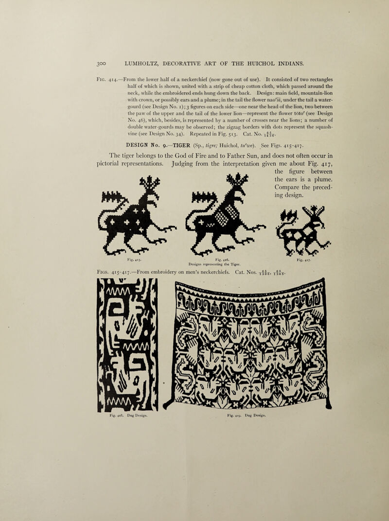 Fig. 414.—From the lower half of a neckerchief (now gone out of use). It consisted of two rectangles half of which is shown, united with a strip of cheap cotton cloth, which passed around the neck, while the embroidered ends hung down the back. Design: main field, mountain-lion with crown, or possibly ears and a plume; in the tail the flower nao'si, under the tail a water- gourd (see Design No. 1); 3 figures on each side—one near the head of the lion, two between the paw of the upper and the tail of the lower lion—represent the flower toto' (see Design No. 46), which, besides, is represented by a number of crosses near the lions; a number of double water-gourds may be observed; the zigzag borders with dots represent the squash- vine (see Design No. 34). Repeated in Fig. 513. Cat. No. Tf|7. DESIGN No. 9.—TIGER (Sp., tigre; Huichol, tu'we). See Figs. 415-417. The tiger belongs to the God of Fire and to Father Sun, and does not often occur in pictorial representations. Judging from the interpretation given me about Fig. 417, the figure between the ears is a plume. Compare the preced¬ ing design. Fig. 415- Fig. 416. Designs representing the Tiger. Fig. 417- Fig. 418. Dog Design. Fig. 419. Dog Design.