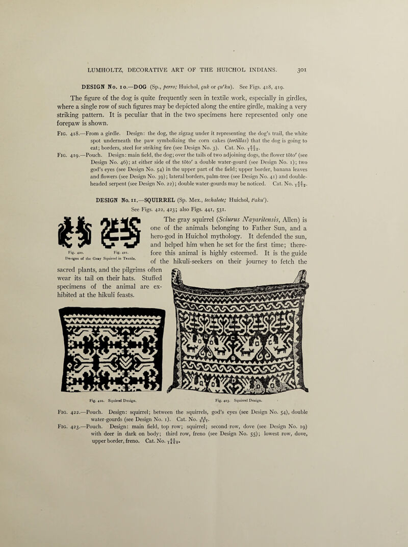 DESIGN No. io.—DOG (Sp., perro; Huichol, fuk or gu'ku). See Figs. 418, 419. The figure of the dog is quite frequently seen in textile work, especially in girdles, where a single row of such figures may be depicted along the entire girdle, making a very striking pattern. It is peculiar that in the two specimens here represented only one forepaw is shown. Fig. 418.—From a girdle. Design: the dog, the zigzag under it representing the dog’s trail, the white spot underneath the paw symbolizing the corn cakes (tortillas) that the dog is going to eat; borders, steel for striking fire (see Design No. 3). Cat. No. Fig. 419.—Pouch. Design: main field, the dog; over the tails of two adjoining dogs, the flower t5to' (see Design No. 46); at either side of the toto' a double water-gourd (see Design No. 1); two god’s eyes (see Design No. 54) in the upper part of the field; upper border, banana leaves and flowers (see Design No. 39); lateral borders, palm-tree (see Design No. 41) and double¬ headed serpent (see Design No. 22); double water-gourds may be noticed. Cat. No. Tf4s- DESIGN No. 11.—SQUIRREL (Sp. Mex., techalote; Huichol, teaku'). See Figs. 422, 423; also Figs. 441, 531. The gray squirrel (Sciurus Nayaritensis, Allen) is one of the animals belonging to Father Sun, and a hero-god in Huichol mythology. It defended the sun, and helped him when he set for the first time; there¬ fore this animal is highly esteemed. It is the guide of the hikuli-seekers on their journey to fetch the sacred plants, and the pilgrims often wear its tail on their hats. Stuffed specimens of the animal are ex¬ hibited at the hikuli feasts. Fig. 420. Fig. 421. Designs of the Gray Squirrel in Textile. Fig. 422. Squirrel Design. Fig. 423. Squirrel Design. Fig. 422.—Pouch. Design: squirrel; between the squirrels, god’s eyes (see Design No. 54), double water-gourds (see Design No. 1). Cat. No. g6/T. Fig. 423.—Pouch. Design: main field, top row; squirrel; second row, dove (see Design No. 19) with deer in dark on body; third row, freno (see Design No. 55); lowest row, dove, upper border, freno. Cat. No.