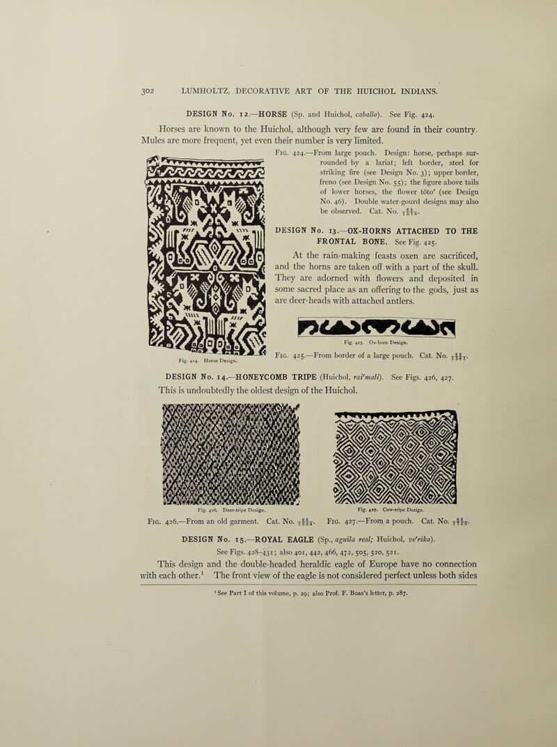 DESIGN No. 12.—HORSE (Sp. and Huichol, caballo). See Fig. 424. Horses are known to the Huichol, although very few are found in their country. Mules are more frequent, yet even their number is very limited. Fig. 424. Horse Design. Fig. 424.—From large pouch. Design: horse, perhaps sur¬ rounded by a lariat; left border, steel for striking fire (see Design No. 3); upper border, freno (see Design No. 55); the figure above tails of lower horses, the flower t5to' (see Design No. 46). Double water-gourd designs may also be observed. Cat. No. tMv- DESIGN No. 13.—OX-HORNS ATTACHED TO THE FRONTAL BONE. See Fig. 425. At the rain-making feasts oxen are sacrificed, and the horns are taken off with a part of the skull. They are adorned with flowers and deposited in some sacred place as an offering to the gods, just as are deer-heads with attached antlers. Fig. 425. Ox-horn Design. Fig. 425.—From border of a large pouch. Cat. No. Tf!T. DESIGN No. 14.-—HONEYCOMB TRIPE (Huichol, rai'mali). See Figs. 426, 427. This is undoubtedly the oldest design of the Huichol. DESIGN No. 15.—ROYAL EAGLE (Spagnila real; Huichol, ve'rika). See Figs. 428-431; also 401, 442, 466, 472, 505, 520, 521. This design and the double-headed heraldic eagle of Europe have no connection with each other.1 The front view of the eagle is not considered perfect unless both sides 1 See Part I of this volume, p. 29; also Prof. F. Boas’s letter, p. 287.