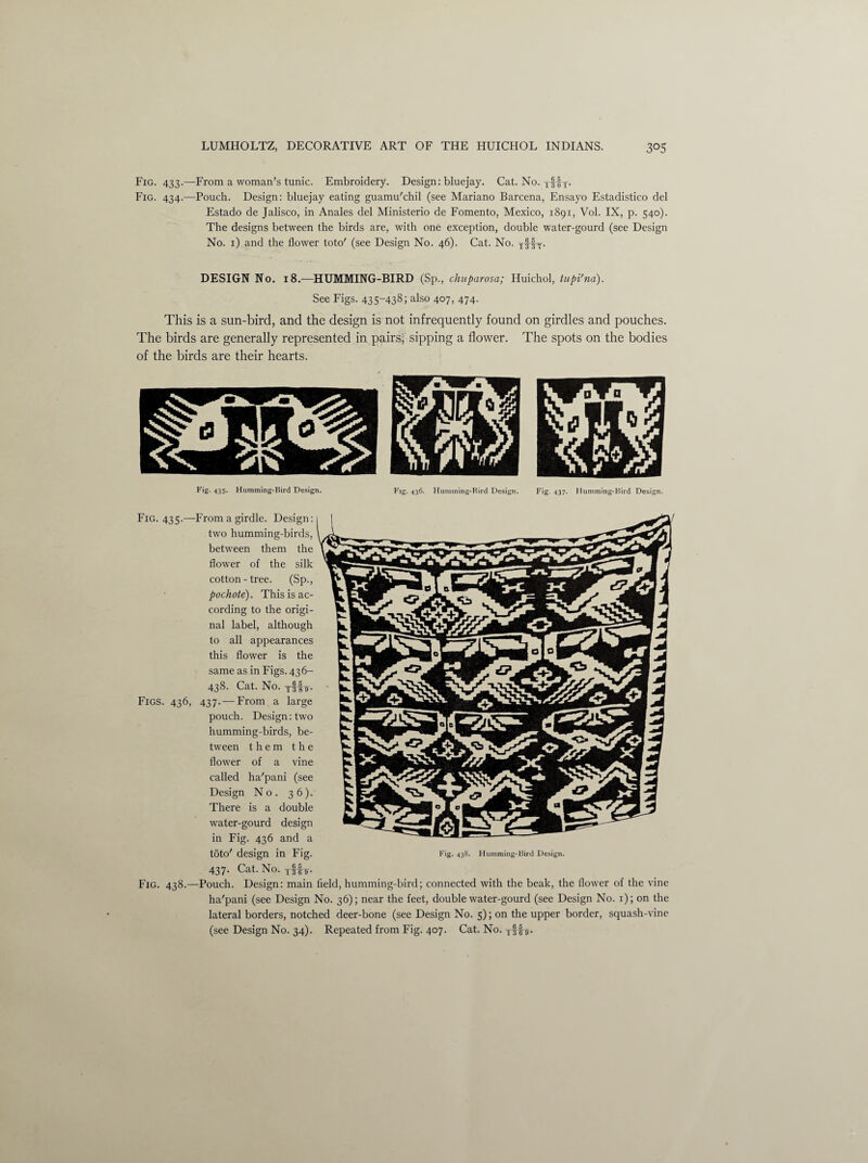 Fig. 433.—From a woman’s tunic. Embroidery. Design: bluejay. Cat. No. yffy. Fig. 434.—Pouch. Design: bluejay eating guamu'chil (see Mariano Barcena, Ensayo Estadistico del Estado de Jalisco, in Anales del Ministerio de Fomento, Mexico, 1891, Vol. IX, p. 540). The designs between the birds are, with one exception, double water-gourd (see Design No. 1) and the flower toto' (see Design No. 46). Cat. No. jfipj-. DESIGN No. 18.—HUMMING-BIRD (Sp., chuparosa; Huichol, tupi'na). See Figs. 435-438; also 407, 474. This is a sun-bird, and the design is not infrequently found on girdles and pouches. The birds are generally represented in pairs, sipping a flower. The spots on the bodies of the birds are their hearts. Fig-435* Humming-Bird Design. Fig. 436. Humming-Bird Design. Fig. 437. Humming-Bird Design. Fig. 435.—From a girdle. Design: two humming-birds, between them the flower of the silk cotton - tree. (Sp., pochote). This is ac¬ cording to the origi¬ nal label, although to all appearances this flower is the same as in Figs. 436- 438. Cat. No. yff-j. Figs. 436, 437. — From a large pouch. Design: two humming-birds, be¬ tween them the flower of a vine called ha'pani (see Design No. 36)/ There is a double water-gourd design in Fig. 436 and a toto' design in Fig. 437. Cat. No. tHjt. Fig. 438.—Pouch. Design: main field, hummin Fig. 438. Humming-Bird Design. bird; connected with the beak, the flow'er of the vine ha'pani (see Design No. 36); near the feet, double water-gourd (see Design No. 1); on the lateral borders, notched deer-bone (see Design No. 5); on the upper border, squash-vine (see Design No. 34). Repeated from Fig. 407. Cat. No. —Si T 3 (