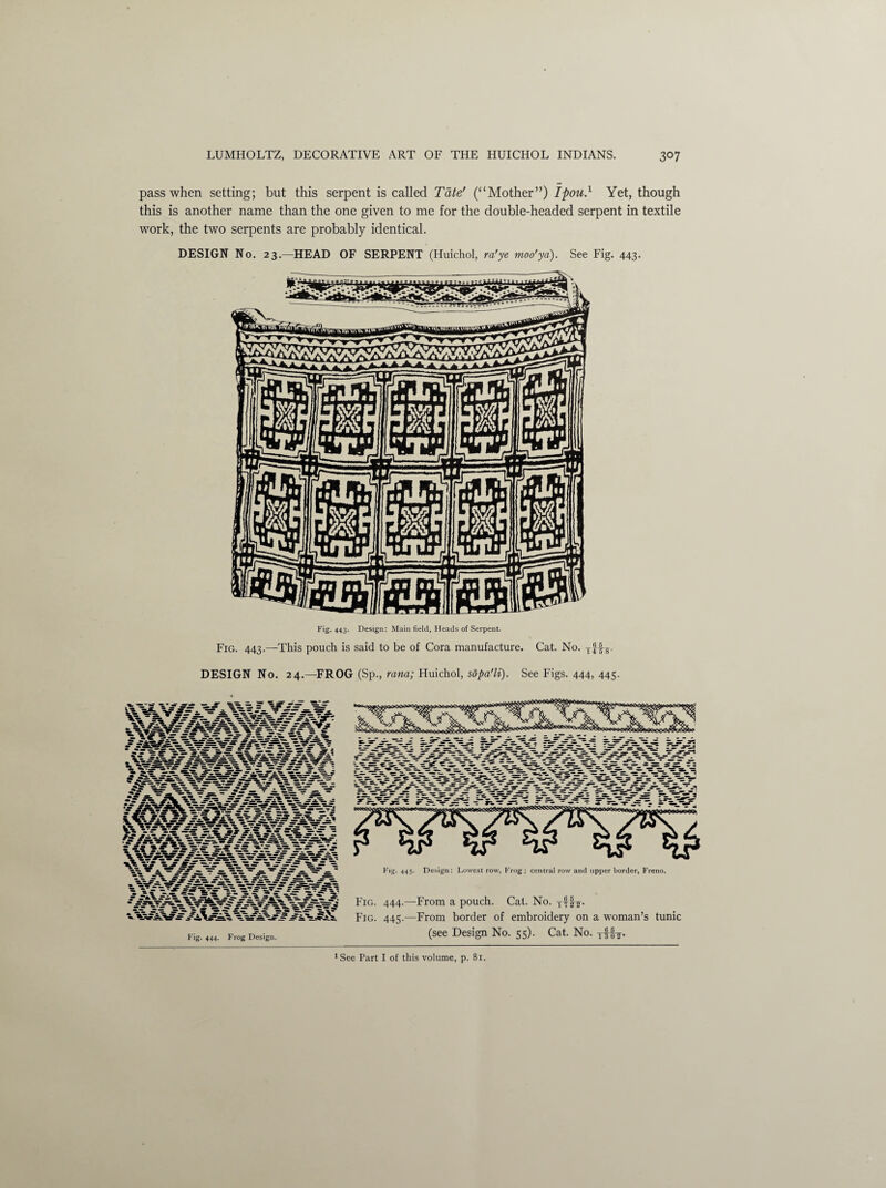 pass when setting; but this serpent is called Tate' (“Mother”) Ipou.1 Yet, though this is another name than the one given to me for the double-headed serpent in textile work, the two serpents are probably identical. DESIGN No. 23.—HEAD OF SERPENT (Huichol, ra'ye moo’yd). See Fig. 443. Fig* 443- Design: Main field, Heads of Serpent. Fig. 443.—This pouch is said to be of Cora manufacture. Cat. No. DESIGN No. 24.—FROG (Sp., rana; Huichol, sopa'li). See Figs. 444, 445. Fig. 444. Frog Design. Fig- 445- Design: Lowest row, Frog; central row and upper border, Freno. Fig. 444.—From a pouch. Cat. No. Tf Fig. 445.—From border of embroidery on a woman’s tunic (see Design No. 55). Cat. No. tBt-