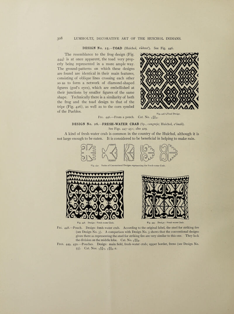 DESIGN No. 25.—TOAD (Huichol, rukwa'). See Fig. 446. The resemblance to the frog design (Fig. 444) is at once apparent, the toad very prop¬ erly being represented in a more ample way. The ground-patterns on which these designs are found are identical in their main features, consisting of oblique lines crossing each other so as to form a network of diamond-shaped figures (god’s eyes), which are embellished at their junctions by smaller figures of the same shape. Technically there is a similarity of both the frog and the toad design to that of the tripe (Fig. 426), as well as to the corn symbol of the Pueblos. Fig. 446.—From a pouch. Fig. 446.' L!Toad Design. Cat. No. yff-g. DESIGN No. 26.—FRESH-WATER CRAB (Sp., cangrejo; Huichol, a'inali). See Figs. 447-451; also 429. A kind of fresh-water crab is common in the country of the Huichol, although it is not large enough to be eaten. It is considered to be beneficial in helping to make rain. rig. 447. Series of Conventional Designs representing the Kresh-vvater Crab. Fig. 448. Design: Fresh-water Crab. Fig. 449. Design: Fresh-water Crab. Fig. 448.—Pouch. Design: fresh-water crab. According to the original label, the steel for striking fire (see Design No. 3). A comparison with Design No. 3 shows that the conventional designs given there as representing the steel for striking fire are very similar to this one. They lack the division on the middle lobe. Cat. No. Figs. 449, 450.—Pouches. Design: main field, fresh-water crab; upper border, freno (see Design No. 55). Cat. Nos. yfJh-, TST8 a•