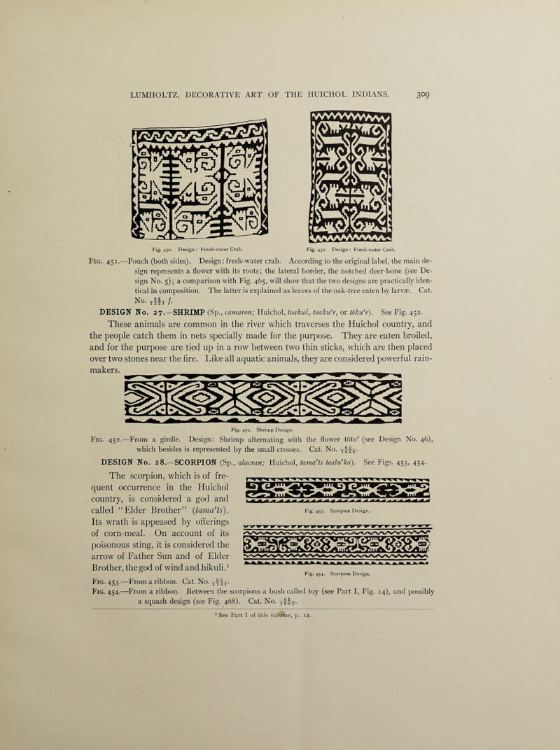 Exg. 451.—Pouch (both sides). Design: fresh-water crab. According to the original label, the main de¬ sign represents a flower with its roots; the lateral border, the notched deer-bone (see De¬ sign No. 5); a comparison with Fig. 465, will show that the two designs are practically iden¬ tical in composition. The latter is explained as leaves of the oak-tree eaten by larvae. Cat. No —f DESIGN No. 27.—SHRIMP (Sp., camaron; Huichol, toakus, toaku'r, or toku'r). See Fig. 452. These animals are common in the river which traverses the Huichol country, and the people catch them in nets specially made for the purpose. They are eaten broiled, and for the purpose are tied up in a row between two thin sticks, which are then placed over two stones near the fire. Like all aquatic animals, they are considered powerful rain¬ makers. Fig. 452. Shrimp Design. Fig. 452.—From a girdle. Design: Shrimp alternating with the flower toto' (see Design No. 46), which besides is represented by the small crosses. Cat. No. yffy. DESIGN No. 28.—SCORPION (Sp., alacran; Huichol, tama’ts tealu'ka). See Figs. 453, 454. The scorpion, which is of fre¬ quent occurrence in the Huichol country, is considered a god and called “Elder Brother” (tama'ts). Its wrath is appeased by offerings of corn-meal. On account of its poisonous sting, it is considered the arrow of Father Sun and of Elder Brother, the god of wind and hikuli.1 Fig. 453. Scorpion Design. Fig. 454. Scorpion Design. Fig. 453.—From a ribbon. Cat. No. T. Fig. 454.—From a ribbon. Between the scorpions a bush called toy (see Part I, Fig. 14), and possibly a squash design (see Fig. 468). Cat. No. TSj|y.