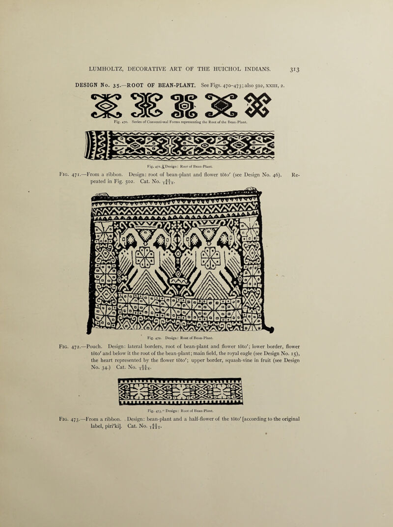 DESIGN No. 35.—ROOT OF BEAN-PLANT. See Figs. 470-473; also 502, xxm, 2. Fig. 470. Series of Conventional Forms representing the Root of the Bean-Plant. Fig. 471.^Design : Root of Bean-Plant. Fig. 471.—From a ribbon. Design: root of bean-plant and flower toto' (see Design No. 46). peated in Fig. 502. Cat. No. T£f-g-. Re- Fig. 472. Design : Root of Bean-Plant. Fig. 472.—Pouch. Design: lateral borders, root of bean-plant and flower toto'; lower border, flower toto' and below it the root of the bean-plant; main field, the royal eagle (see Design No. 15), the heart represented by the flower toto'; upper border, squash-vine in fruit (see Design No. 34.) Cat. No. T|fs- 1111 m n fit n n 1 m m rmr Fig. 473. Design : Root of Bean-Plant. Fig. 473.—From a ribbon. Design: bean-plant and a half-flower of the toto'[according to the original label, piri'ki]. Cat. No. iflx-