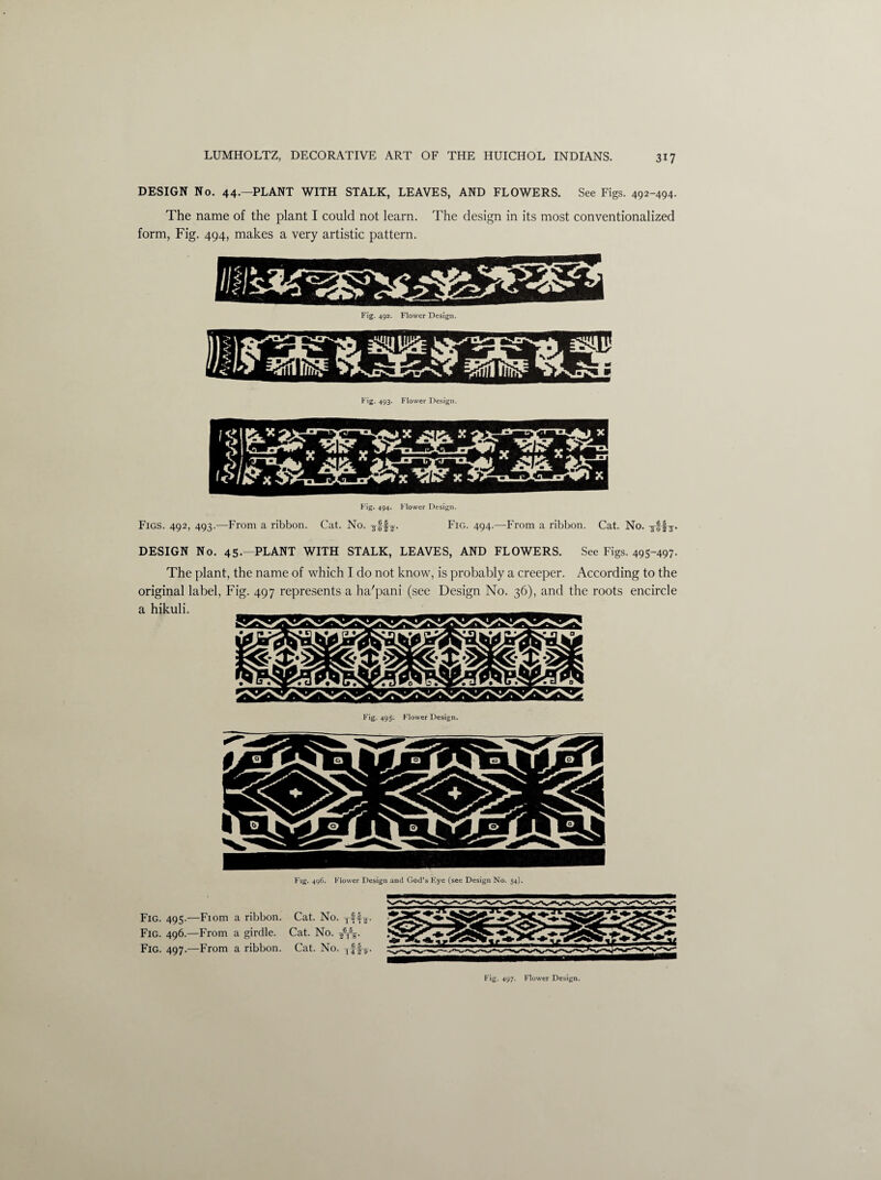 DESIGN No. 44.—PLANT WITH STALK, LEAVES, AND FLOWERS. See Figs. 492-494. The name of the plant I could not learn. The design in its most conventionalized form, Fig. 494, makes a very artistic pattern. Fig. 494. Flower Design. Figs. 492, 493.—From a ribbon. Cat. No. Fig. 494.—From a ribbon. Cat. No. yffj. DESIGN No. 45.—PLANT WITH STALK, LEAVES, AND FLOWERS. See Figs. 495-497- The plant, the name of which I do not know, is probably a creeper. According to the original label, Fig. 497 represents a ha'pani (see Design No. 36), and the roots encircle a hikuli. Fig. 495* Flower Design. Fig. 495.—Fiom a ribbon. Cat. No. t-§4j. Fig. 496.—From a girdle. Cat. No. ^5. Fig. 497.—From a ribbon. Cat. No. Tff^. Fig. 497. Flower Design.