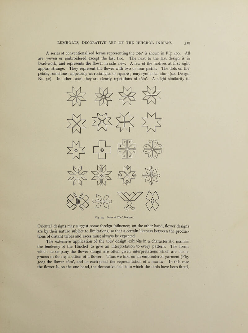 A series of conventionalized forms representing the toto' is shown in Fig. 499. All are woven or embroidered except the last two. The next to the last design is in bead-work, and represents the flower in side view. A few of the motives at first sight appear strange. They represent the flower with two or four pistils. The dots on the petals, sometimes appearing as rectangles or squares, may symbolize stars (see Design No. 52). In other cases they are clearly repetitions of toto'. A slight similarity to Fig. 499. Series of Toto' Designs. Oriental designs may suggest some foreign influence; on the other hand, flower designs are by their nature subject to limitations, so that a certain likeness between the produc¬ tions of distant tribes and races must always be expected. The extensive application of the toto' design exhibits in a characteristic manner the tendency of the Huichol to give an interpretation to every pattern. The forms which accompany the flower design are often given interpretations which are incon¬ gruous to the explanation of a flower. Thus we find on an embroidered garment (Fig. 500) the flower toto', and on each petal the representation of a macaw. In this case the flower is, on the one hand, the decorative field into which the birds have been fitted,