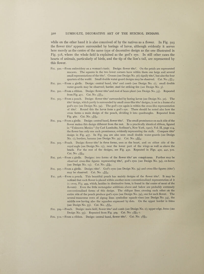 while on the other hand it is also conceived of by the natives as a flower. In Fig. 503 the flower toto' appears surrounded by borings of larvae, although evidently it serves here merely as the centre of the same type of decorative design as the one illustrated in Fig. 518, where the whole field is explained as the god’s eye. In still other cases the hearts of animals, particularly of birds, and the tip of the lion’s tail, are represented by this flower. Fig. 500.—From embroidery on a woman’s tunic. Design: flower toto'. On the petals are represented macaws. The squares in the two lower corners have within them one large and several small representations of the toto'. Crosses (see Design No. 56) signify toto', but also the four quarters of the world. Small double water-gourd designs may be observed. Cat. No. yf fy Fig. 501.—From a girdle. Design: central band, toto' and comb (see Design No. 2); small double water-gourds may be observed; border, steel for striking fire (see Design No. 3). Fig. 502.—From a ribbon. Design: flower tdto' and root of bean-plant (see Design No. 35). Repeated from Fig. 471. Cat. No. Fig. 503.—From a pouch. Design: flower toto'surrounded by boring larvae (see Design No. 30). The toto' design, which partly is surrounded by small cross-like toto' designs, is set in a frame of a god’s eye (see Design No. 54). The god’s eye again is within the cross-like representation of toto'. Round this the larvae form a god’s eye. There should be noted also how the cross forms a main design of the pouch, dividing it into quadrangles. Repeated from Fig. 460. Cat. No. yffir. Fig. 504.—From a girdle. Design: central band, flower toto'. The small prominence on each side of the flower makes this design different from the rest. In a practically identical ribbon, figured in “Unknown Mexico” (by Carl Lumholtz, Scribner’s, New York, 1902), Vol. II, page 114, the flower has only one such prominence, evidently representing the stalk. Compare toto' design in Fig. 457. In Fig. 504 are also seen small double water-gourds (see Design No. 1); borders, banana (see Design No. 39). Cat. No. Fig. 505.—Pouch. Design: flower toto' in three forms, seen as the heart, and on either side of the royal eagle (see Design No. 15), near the lower part of the wings as well as above the heads. For the rest of the designs, see Fig. 430. Repeated in Figs. 430, 442, 520. Cat. NO. yffy Fig. 506.—From a girdle. Designs: two forms of the flower toto'are conspicuous. Further may be observed cross-like figures representing toto', god’s eyes (see Design No. 54), ox-horns (see Design No. 13). Cat. No. yffy. Fig. 507.—From a girdle. Design: toto'. God’s eyes (see Design No. 54) and cross-like figures (toto') may be observed. Cat. No. 8. Fig. 508.—From a pouch. This beautiful pouch has mainly designs of the flower toto'. It may be noticed that each flower is placed within another more conventionalized representation of it (a cross, Fig. 499, which, besides in diminutive form, is found in the centre of most of the flowers). Even the little rectangular additions above and below are probably extremely conventionalized forms of this design. The oblique lines crossing each other on the entire side of the pouch produce god’s eyes (see Design No. 54), one for each flower. The several transverse rows of zigzag lines symbolize squash-vines (see Design No. 34), the middle row having also the squashes expressed by dots. On the upper border is freno (see Design No. 55). Cat. No. tIbt- Fig. 509.—Pouch. Design: main field, flower toto' and comb (see Design No. 2); upper edge, freno (see Design No. 55). Repeated from Fig. 309. Cat. No. yffy c- Fig. 510.—From a ribbon. Design: central band, flower toto'. Cat. No. y-f-f-g.