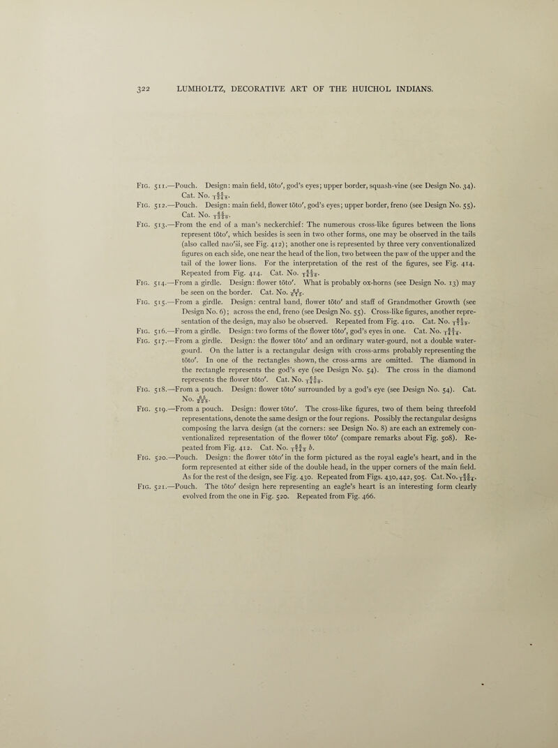 Fig. 511.—Pouch. Design: main field, toto', god’s eyes; upper border, squash-vine (see Design No. 34). Cat. No. Fig. 512.—Pouch. Design: main field, flower toto', god’s eyes; upper border, freno (see Design No. 55). Cat. No. yffo’. Fig. 513.—From the end of a man’s neckerchief: The numerous cross-like figures between the lions represent toto', which besides is seen in two other forms, one may be observed in the tails (also called nao'si, see Fig. 412); another one is represented by three very conventionalized figures on each side, one near the head of the lion, two between the paw of the upper and the tail of the lower lions. For the interpretation of the rest of the figures, see Fig. 414. Repeated from Fig. 414. Cat. No. yff-g-. Fig. 514.—From a girdle. Design: flower toto'. What is probably ox-horns (see Design No. 13) may be seen on the border. Cat. No. g-6y\. Fig. 515.—From a girdle. Design: central band, flower toto' and staff of Grandmother Growth (see Design No. 6); across the end, freno (see Design No. 55). Cross-like figures, another repre¬ sentation of the design, may also be observed. Repeated from Fig. 410. Cat. No. yf It- Fig. 516.—From a girdle. Design: two forms of the flower toto', god’s eyes in one. Cat. No. yfri- Fig. 517.—From a girdle. Design: the flower toto' and an ordinary water-gourd, not a double water- gourd. On the latter is a rectangular design with cross-arms probably representing the toto'. In one of the rectangles shown, the cross-arms are omitted. The diamond in the rectangle represents the god’s eye (see Design No. 54). The cross in the diamond represents the flower toto'. Cat. No. yito- Fig. 518.—From a pouch. Design: flower t5to' surrounded by a god’s eye (see Design No. 54). Cat. No. s¥s- Fig. 519.—From a pouch. Design: flower t5to'. The cross-like figures, two of them being threefold l'epresentations, denote the same design or the four regions. Possibly the rectangular designs composing the larva design (at the corners: see Design No. 8) are each an extremely con¬ ventionalized representation of the flower toto' (compare remarks about Fig. 508). Re¬ peated from Fig. 412. Cat. No. yyf-y b. Fig. 520.—Pouch. Design: the flower toto'in the form pictured as the royal eagle’s heart, and in the form represented at either side of the double head, in the upper corners of the main field. As for the rest of the design, see Fig. 430. Repeated from Figs. 430,442,505. Cat. No. y||-y. Fig. 521.—Pouch. The toto' design here representing an eagle’s heart is an interesting form clearly evolved from the one in Fig. 520. Repeated from Fig. 466.