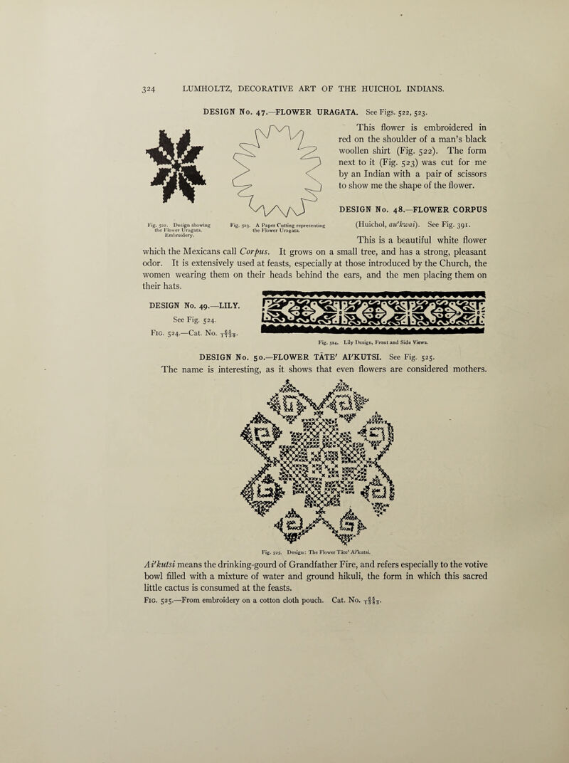 DESIGN No. 47. FLOWER URAGATA. See Figs. 522, 523. This flower is embroidered in red on the shoulder of a man’s black woollen shirt (Fig. 522). The form next to it (Fig. 523) was cut for me by an Indian with a pair of scissors to show me the shape of the flower. DESIGN No. 48.—FLOWER CORPUS Fig. 522. Design showing the Flower Uragata. Embroidery. Fig. 523- A Paper Cutting representing the Flower Uragata. (Huichol, ati'kwai). See Fig. 391. This is a beautiful white flower which the Mexicans call Corpus. It grows on a small tree, and has a strong, pleasant odor. It is extensively used at feasts, especially at those introduced by the Church, the women wearing them on their heads behind the ears, and the men placing them on their hats. DESIGN No. 49.—LILY. See Fig. 524. Fig. 524—Cat. No. rff*. coucooc\ja pcov<njp<\> Fig. 524. Lily Design. Front and Side Views. DESIGN No. 50.—FLOWER TATE' AI'KUTSI. See Fig. 525. The name is interesting, as it shows that even flowers are considered mothers. 4?J Fig. 525. Design: The Flower Tate' Ai'kutsi. Ai'kutsi means the drinking-gourd of Grandfather Fire, and refers especially to the votive bowl filled with a mixture of water and ground hikuli, the form in which this sacred little cactus is consumed at the feasts. Fig. 525.—From embroidery on a cotton cloth pouch. Cat. No. Tf L-