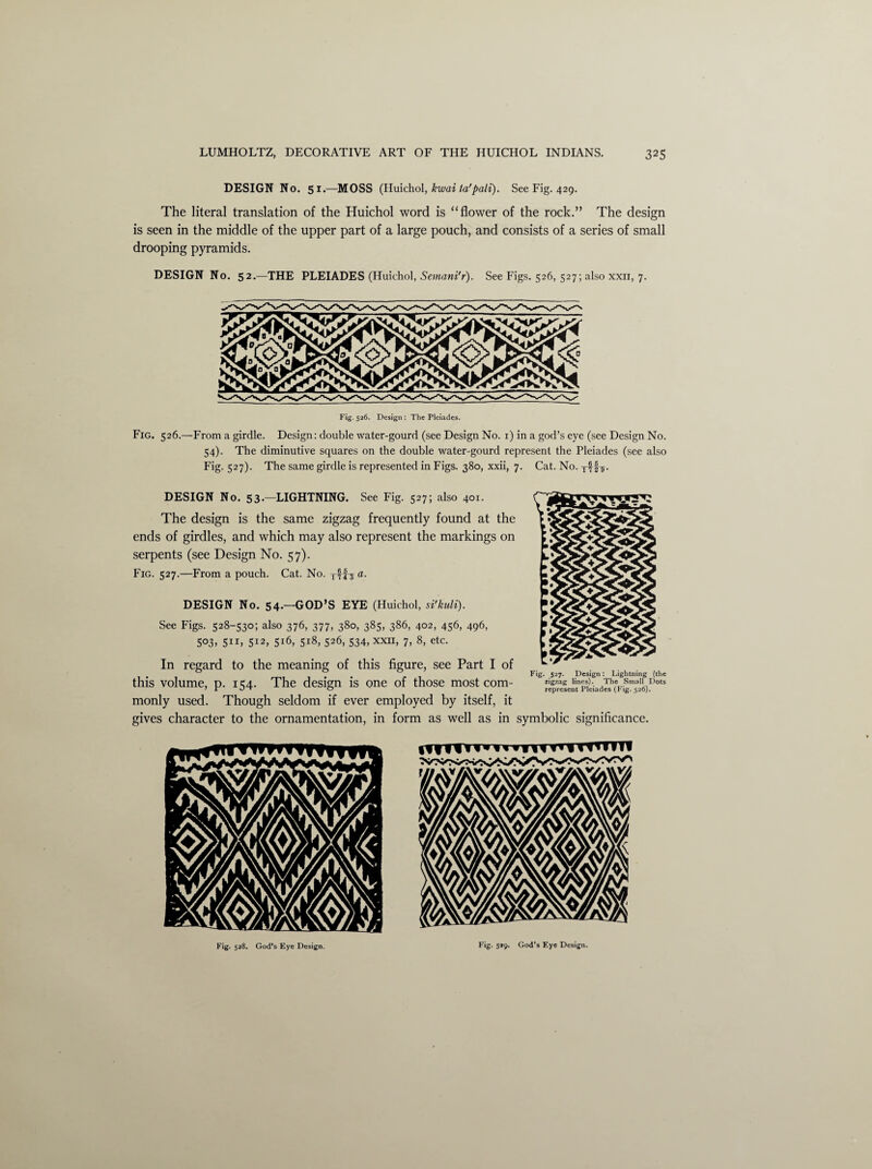 DESIGN No. 51.—MOSS (Huichol, kwai ta'pali). See Fig. 429. The literal translation of the Huichol word is “flower of the rock.” The design is seen in the middle of the upper part of a large pouch, and consists of a series of small drooping pyramids. DESIGN No. 52.—THE PLEIADES (Huichol, Semani'r). See Figs. 526, 527; also xxn, 7. Fig. 526.—From a girdle. Design: double water-gourd (see Design No. 1) in a god’s eye (see Design No. 54). The diminutive squares on the double water-gourd represent the Pleiades (see also Fig. 527). The same girdle is represented in Figs. 380, xxii, 7. Cat. No. §7. DESIGN No. 53.—LIGHTNING. See Fig. 527; also 401. The design is the same zigzag frequently found at the ends of girdles, and which may also represent the markings on serpents (see Design No. 57). Fig. 527.—From a pouch. Cat. No. a. DESIGN No. 54.—GOD’S EYE (Huichol, si'kuli). See Figs. 528-530; also 376, 377, 380, 385, 386, 402, 456, 496, 503, 511, 512, 5x6, 518, 526, 534, xxii, 7, 8, etc. In regard to the meaning of this figure, see Part I of this volume, p. 154. The design is one of those most com¬ monly used. Though seldom if ever employed by itself, it gives character to the ornamentation, in form as well as in symbolic significance. Fig. 527. Design: Lightning (the zigzag lines). The Small Dots represent Pleiades (Fig. 526). Fig. 528. God’s Eye Design. Fig. 5*9. God’s Eye Design.