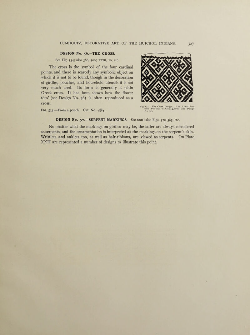 DESIGN No. 56.—THE CROSS. See Fig. 534; also 386, 500; xxiii, 10, etc. The cross is the symbol of the four cardinal points, and there is scarcely any symbolic object on which it is not to be found, though in the decoration of girdles, pouches, and household utensils it is not very much used. Its form is generally a plain Greek cross. It has been shown how the flower t5to' (see Design No. 46) is often reproduced as a cross. Fig. 534.—From a pouch. Cat. No. TffT. Fig* 534* The Cross Design. The Cross-Lines form Patterns of God’s^JEyes (see Design No. 54). DESIGN No. 57.—SERPENT-MARKINGS. See xxii; also Figs. 370-385, etc. No matter what the markings on girdles may be, the latter are always considered as serpents, and the ornamentation is interpreted as the markings on the serpent’s skin. Wristlets and anklets too, as well as hair-ribbons, are viewed as serpents. On Plate XXII are represented a number of designs to illustrate this point.