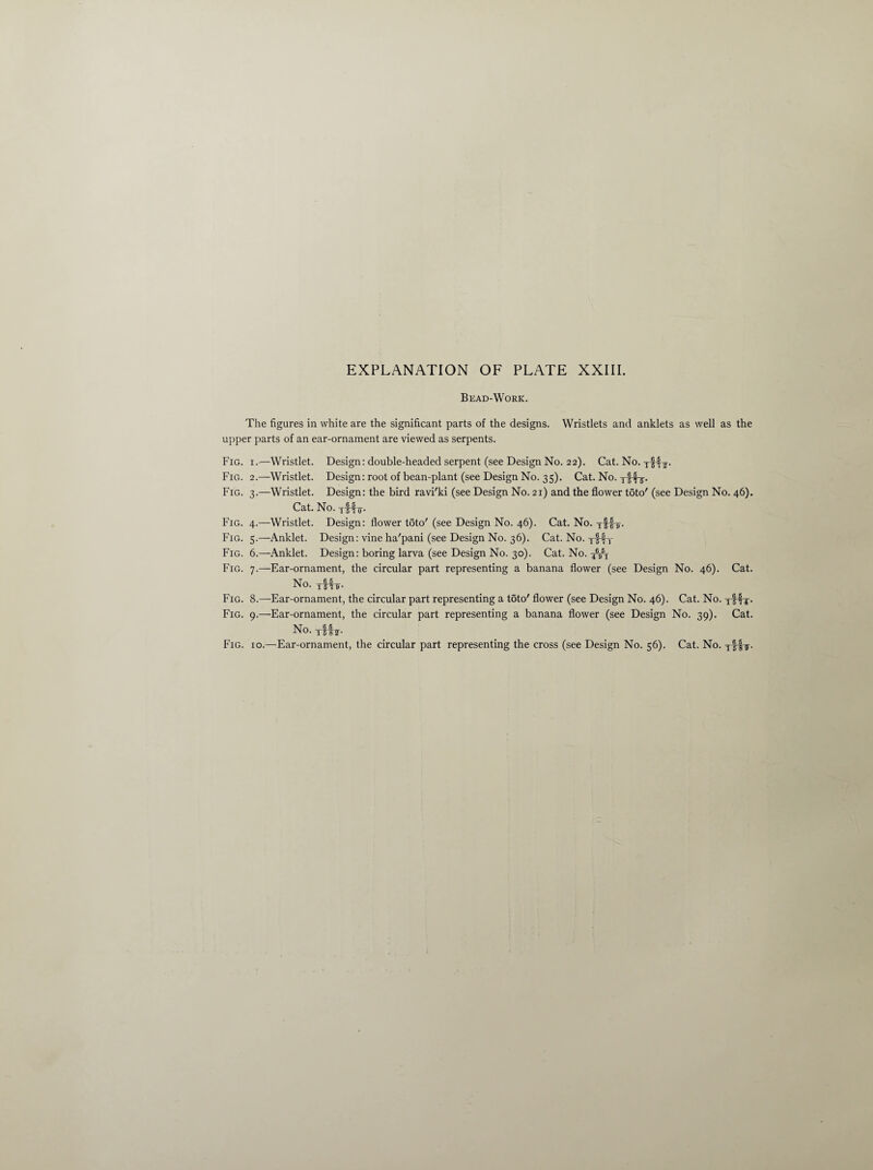 Bead-Work. The figures in white are the significant parts of the designs. Wristlets and anklets as well as the upper parts of an ear-ornament are viewed as serpents. Fig. i.—Wristlet. Design: double-headed serpent (see Design No. 22). Cat. No. ttHL- Fig. 2.—Wristlet. Design: root of bean-plant (see Design No. 35). Cat. No. Fig. 3.—Wristlet. Design: the bird ravi'ki (see Design No. 21) and the flower toto' (see Design No. 46). Cat. No. tMo- Fig. 4.—Wristlet. Design: flower toto' (see Design No. 46). Cat. No. yf-jL. Fig. 5.—Anklet. Design: vine ha'pani (see Design No. 36). Cat. No. yfry Fig. 6.—Anklet. Design: boring larva (see Design No. 30). Cat. No. Fig. 7.—Ear-ornament, the circular part representing a banana flower (see Design No. 46). Cat. No. AHL- Fig. 8.—Ear-ornament, the circular part representing a toto' flower (see Design No. 46). Cat. No. tIHt- Fig. 9.—Ear-ornament, the circular part representing a banana flower (see Design No. 39). Cat. No. yf !?• Fig. 10.—Ear-ornament, the circular part representing the cross (see Design No. 56). Cat. No. Tf-fT.