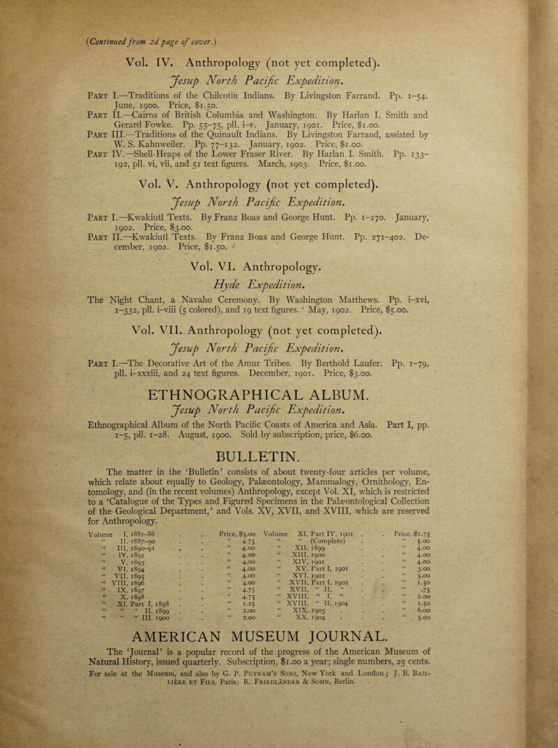 (Continued' from 2d page of cover.) Vol. IV. Anthropology (not yet completed). Jesup North Pacific Expedition. Part I.—Traditions of the Chilcotin Indians. By Livingston Farrand. Pp. 1-54. June, 1900. Price, $1.50. Part II.—Cairns of British Columbia and Washington. By Harlan I. Smith and Gerard Fowke. Pp. 55-75, pH. i-v. January, 1901. Price, $1.00. Part III.—Traditions of the Quinault Indians. By Livingston Farrand, assisted by W. S. Ivahnweiler. Pp. 77-132. January, 1902. Price, $1.00. Part IV.—Shell-Heaps of the Lower Fraser River. By Harlan I. Smith. Pp. 133- 192, pll. vi, vii, and 51 text figures. March, 1903. Price, $1.00. Vol. V. Anthropology (not yet completed). fiesup North Pacific Expedition. Part I.—Kwakiutl Texts. By Franz Boas and George Hunt. Pp. 1-270. January, 1902. Price, $3.00. Part II.—Kwakiutl Texts. By Franz Boas and George Hunt. Pp. 271-402. De¬ cember, 1902. Price, $1.50. < Vol. VI. Anthropology. Hyde Expedition. The Night Chant, a Navaho Ceremony. By Washington Matthews. Pp. i-xvi, r~332, pll. i-viii (5 colored), and 19 text figures. May, 1902. Price, $5.00. Vol. VII. Anthropology (not yet completed). ffesup North Pacific Expedition. Part I.—The Decorative Art of the Amur Tribes. By Berthold Laufer. Pp. 1-79, pll. i-xxxiii, and 24 text figures. December, 1901. Price, $3.00. ETHNOGRAPHICAL ALBUM. fiesup North Pacific Expedition. Ethnographical Album of the North Pacific Coasts of America and Asia. Part I, pp. 1-5, pll. 1-28. August, 1900. Sold by subscription, price, $6.00. BULLETIN. The matter in the ‘Bulletin’ consists of about twenty-four articles per volume, which relate about equally to Geology, Palaeontology, Mammalogy, Ornithology, En¬ tomology, and (in the recent volumes) Anthropology, except Vol. XI, which is restricted to a ‘Catalogue of the Types and Figured Specimens in the Palaeontological Collection of the Geological Department,’ and Vols. XV, XVII, and XVIII, which are reserved for Anthropology. Volume I, 1881-86 Price, $5.00 Volume XI, Part IV, 1901 . Price, $1.75 “ II, 1887-90 4-75 “ (Complete) 5.00 “ III, 1890-91 4.00 XII, 1899 4.00 “ IV, 1892 4.00 XIII, 1900 4.00 “ V, 1893 4.00 XIV, 1901 4.00  VI, 1894 4.00 XV, Part I, 1901 3.00 “ VII, 1895 4.00 XVI, 1902 5.00 “ VIII, 1896 4.00 XVII, Part I, 1902 1.50 “ IX, 1897 4-75 XVII, “ II, “ •75 “ X, 1898 , 4-75 XVIII, “ I, “ 2.00 “ XI, Part I, 1898 . 1.25 XVIII, “ II, 1904 1.50 “ “ “ II, 1899 2.00 XIX, 1903 6.00 “ “ “ III, 1900 2.00 XX, 1904 5.00 AMERICAN MUSEUM JOURNAL. The ‘Journal’ is a popular record of the progress of the American Museum of Natural History, issued quarterly. Subscription, $1.00 a year; single numbers, 25 cents. For sale at the Museum, and also by G. P. Putnam’s Sons, New York and London ; J. B. Bail- LikRE et Fils, Paris; R. Friedlander & Sohn, Berlin.