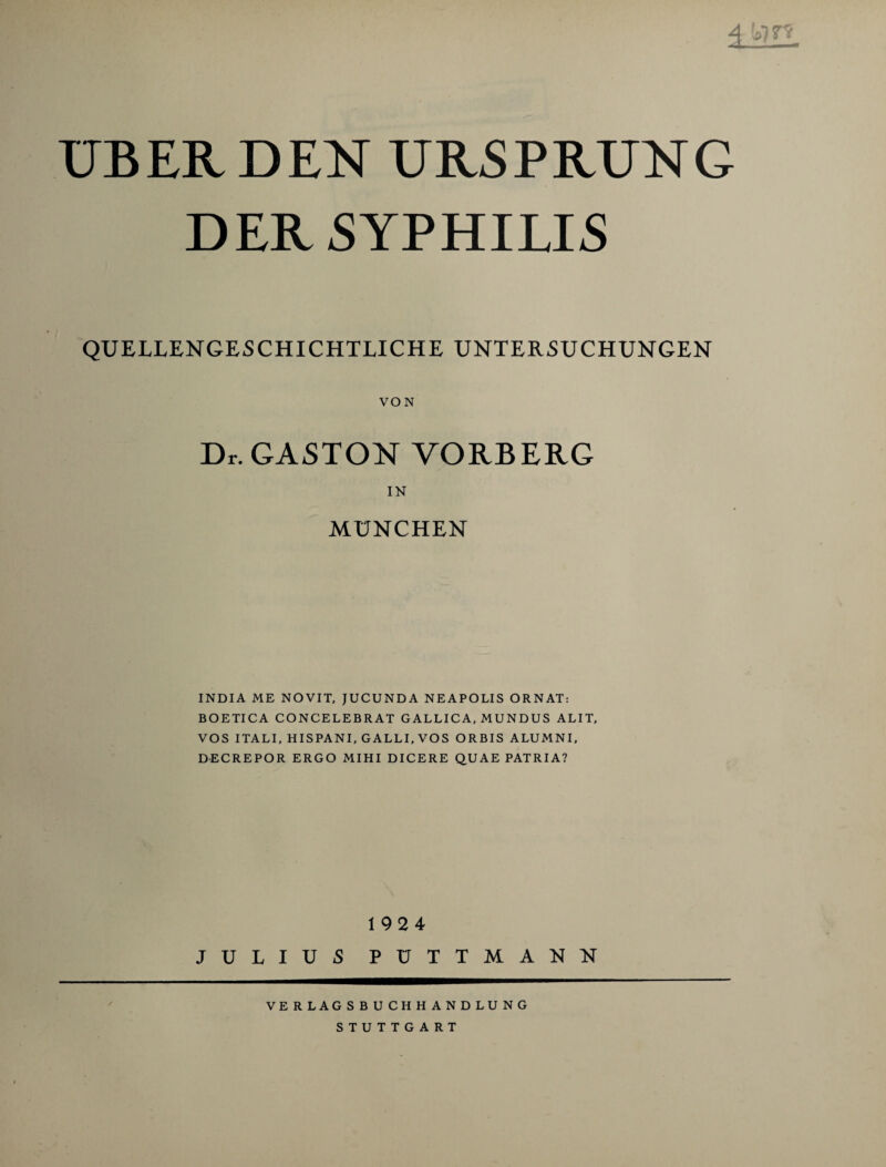 4 *?re UBER DEN URSPRUNG DER SYPHILIS QUELLENGESCHICHTLICHE UNTERSUCHUNGEN VON Dr. GASTON VORBERG IN MÜNCHEN INDIA ME NOVIT, JUCUNDA NEAPOLIS ORNAT: BOETICA CONCELEBRAT GALLICA, MUNDUS ALIT, VOS ITALI, HISPANI, GALLI, VOS ORBIS ALUMNI, DECREPOR ERGO MIHI DICERE QU AE PATRIA? 1924 JULIUS PÜTTMANN VERLAGSBUCHHANDLUNG STUTTGART