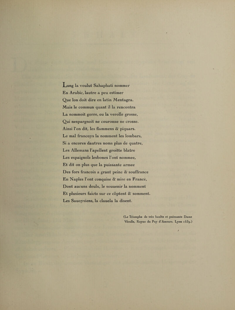 Lung la voulut Sahaphati nommer En Arabic, lautre a peu estimer Que Ion doit dire en latin Mentagra. Mais le commun quant il la rencontra La nommoit gorre, ou la verolle grosse, Qui nespargnoit ne couronne ne crosse. Ainsi l'on dit, les flammens & piquars. Le mal francoys la nomment les lombars, Si a encores dautres noms plus de quatre, Les Allemans l’apeilent groitte blatre Les espaignolz lesbones l’ont nommee. Et dit on plus que la puissante armee Des fors francois a grant peine & souffrance En Naples l’ont conquise & mise en France, Dont aucuns deulx, le souuenir la nomment Et plusieurs faictz sur ce cöptent & somment. Les Sauoysiens, la clauela la disent. (Le Triumphe de tres haulte et puissante Dame Verolle, Rojne du Puy d’Amours. Lyon i53g.) /