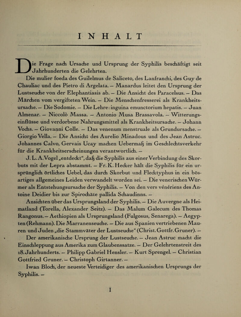 IN HALT Die Frage nach Ursache und Ursprung der Syphilis beschäftigt seit Jahrhunderten die Gelehrten. Die mulier foeda des Guilelmus de Saliceto, des Lanfranchi, des Guy de Chauliac und des Pietro di Argelata. — Manardus leitet den Ursprung der Lustseuche von der Klephantiasis ab. — Die Ansicht des Paracelsus. — Das Märchen vom vergifteten Wein. — Die Menschenfresserei als Krankheits¬ ursache. — Die Sodomie. — Die Lehre: inguina emunctorium hepatis. — Juan Almenar. — Niccolö Massa. — Antonio Musa Brassavola. — Witterungs¬ einflüsse und verdorbene Nahrungsmittel als Krankheitsursache. — Johann Vochs. — Giovanni Colle. — Das venenum menstruale als Grundursache. — Giorgio Vella. — Die Ansicht des Aurelio Minadous und des JeanAstruc. Johannes Calvo, Gervais Ucay machen Uebermaf} im Geschlechtsverkehr für die Krankheitserscheinungen verantwortlich. — J. L.A.Vogel „entdeckt“, da§ die Syphilis aus einer Verbindung des Skor¬ buts mit der Lepra abstammt. — Fr. K. Hecker hält die Syphilis für ein ur¬ sprünglich örtliches Uebel, das durch Skorbut und Flecktyphus in ein bös¬ artiges allgemeines Leiden verwandelt worden sei. — Die venerischen Wür¬ mer als Entstehungsursache der Syphilis. — Von den vers veneriens des An¬ toine Deidier bis zur Spirochäte pallida Schaudinns. — Ansichten über das Ursprungsland der Syphilis. — Die Auvergne als Hei¬ matland (Torella, Alexander Seitz). — Das Malum Galecum des Thomas Rangonus. — Aethiopien als Ursprungsland (Fulgosus, Senarega). — Aegyp¬ ten (Rehmann). Die Marranenseuche. — Die aus Spanien vertriebenen Mau¬ ren und Juden „die Stammväter der Lustseuche“ (Christ. Gottfr. Grüner). — Der amerikanische Ursprung der Lustseuche. — Jean Astruc macht die Einschleppung aus Amerika zum Glaubenssatze. — Der Gelehrtenstreit des 18. Jahrhunderts. — Philipp Gabriel Hensler. — Kurt Sprengel. — Christian Gottfried Grüner. — Christoph Girtanner. — Iwan Bloch, der neueste Verteidiger des amerikanischen Ursprungs der Syphilis. —