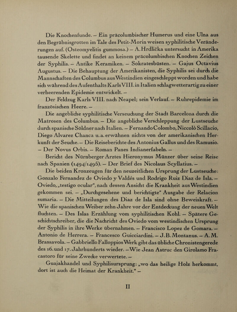 Die Knochenfunde. — Ein präcolumbisdier Humerus und eine Ulna aus den Begräbnisgrotten im Tale des Petit-Morin weisen syphilitische Verände¬ rungen auf. (Osteomyelitis gummosa.) — A. Hrdlicka untersucht in Amerika tausende Skelette und findet an keinem präcolumbischen Knochen Zeichen der Syphilis. — Antike Keramiken. — Sokratesbüsten. — Gajus Octavius Augustus. — Die Behauptung der Amerikanisten, die Syphilis sei durch die Mannschaften des Columbus aus Westindien eingeschleppt worden und habe sich während des Aufenthalts Karls VIII. in Italien schlagwetterartig zu einer verheerenden Epidemie entwickelt. — D er Feldzug Karls VIII. nach Neapel; sein Verlauf. — Ruhrepidemie im französischen Heere. — Die angebliche syphilitische Verseuchung der Stadt Barcelona durch die Matrosen des Columbus. — Die angebliche Verschleppung der Lustseuche durch spanische Söldner nach Italien. — Fernando Colombo, Niccolo Scillacio, Diego Alvarez Chanca u. a. erwähnen nichts von der amerikanischen Her¬ kunft der Seuche. — Die Reiseberichte des Antonius Gallus und des Ramusio. — Der Novus Orbis. — Roman Panes Indianerfabeln. — Bericht des Nürnberger Arztes Hieronjunus Münzer über seine Reise nach Spanien (1494/1496). — Der Brief des Nicolaus Scyllatius. — Die beiden Kronzeugen für den neuzeitlichen Ursprung der Lustseuche: Gonzalo Fernandez de Oviedo y Valdes und Rodrigo Ruiz Diaz de Isla. — Oviedo, „testigo ocular“, nach dessen Ansicht die Krankheit aus Westindien gekommen sei. — „Durchgesehene und berichtigte“ Ausgabe der Relacion sumaria. — Die Mitteilungen des Diaz de Isla sind ohne Beweiskraft. — W6e die spanischen AVeiber zehn Jahre vor der Entdeckung der neuen Welt fluchten. — Des Isias Erzählung vom syphilitischen Kohl. — Spätere Ge¬ schichtschreiber, die die Nachricht des Oviedo vom westindischen Ursprung der Syphilis in ihre AVerke übernahmen. — Francisco Lopez de Gomara. — Antonio de Herrera. — Francesco Guicciardini. — J.B. Montanus. — A.M. Brassavola. — Gabbriello FalloppiosMhrk gibt das übliche Chronistengerede des 16. und 17. Jahrhunderts wieder. — Wie Jean Astruc den Girolamo Fra- castoro für seine Zwecke verwertete. — Guajakhandel und Syphilisursprung: „wo das heilige Holz herkommt, dort ist auch die Heimat der Krankheit.“ —