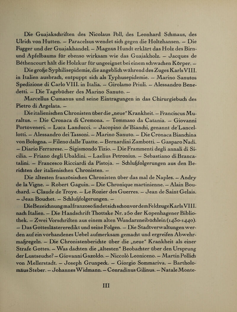 I Die Guajakschriften des Nicolaus Poll, des Leonhard Schmaus, des Ulrich von Hutten. — Paracelsus wendet sich gegen die Holtzhansen. — Die Fugger und der Guajakhandel. — Magnus Hundt erklärt das Holz des Birn- und Apfelbaums für ebenso wirksam wie das Guajakholz. — Jacques de B4thencourt hält die Holzkur für ungeeignet bei einem schwachen Körper. — Die große Syphilisepidemie, die angeblich während des Zuges Karls VIII. in Italien ausbrach, entpuppt sich als Typhusepidemie. — Marino Sanutos Spedizione di Carlo VIII. in Italia. — Girolamo Priuli. — Alessandro Bene- detti. — Die Tagebücher des Marino Sanuto. — Marcellus Cumanus und seine Eintragungen in das Chirurgiebuch des Pietro di Argelata. — Die italienischen Chronisten über die „neue“ Krankheit. — Franciscus Mu- raltus. — Die Cronaca di Cremona. — Tommaso da Catania. — Giovanni Portoveneri. — Luca Landucci. — Jacopino de’Bianchi, genannt de'Lancel- lotti. — Alessandro dei Tassoni. — Marino Sanuto. — Die Cronaca Bianchina von Bologna. — Fileno dalle Tuatte. — Bernardini Zambotti. — Gasparo Nadi. — Diario Ferrarese. — Sigismondo Tizio. — DieFrammenti degli annali di Si- cilia. — Friano degli Ubaldini. — Laelius Petronius. — Sebastiano di Branca- talini. — Francesco Ricciardi da Pistoja. — Schlußfolgerungen aus den Be¬ richten der italienischen Chronisten. — Die ältesten französischen Chronisten über das mal de Naples. — Andry de la Vigne. — Robert Gaguin. — Die Chronique martinienne. — Alain Bou- chard. — Claude de Troye. — Le Rozier des Guerres. — Jean de Saint Gelais. — Jean Bouchet. — Schlußfolgerungen. — nach Italien. — Die Handschrift Thottske Nr. zßo der Kopenhagener Biblio¬ thek. — Zwei Vorschriften aus einem alten Vhndarzneibüchlein(iq3o-iqqo). — Das Gotteslästereredikt und seine Folgen. — Die Stadtverwaltungen wer¬ den auf ein vorhandenes Uebel aufmerksam gemacht und ergreifen Abwehr¬ maßregeln. — Die Chronistenberichte über die „neue“ Krankheit als einer Strafe Gottes. — Was dachten die „ältesten“ Beobachter über den Ursprung der Lustseuche? — Giovanni Gazoldo. — Niccolo Leoniceno. — Martin Pollich von Mellerstadt. — Joseph Grunpeck. — Giorgio Sommariva. — Bartholo¬ mäus Steher. — Johannes W^dmann. — Conradinus Gilinus. — Natale Monte-