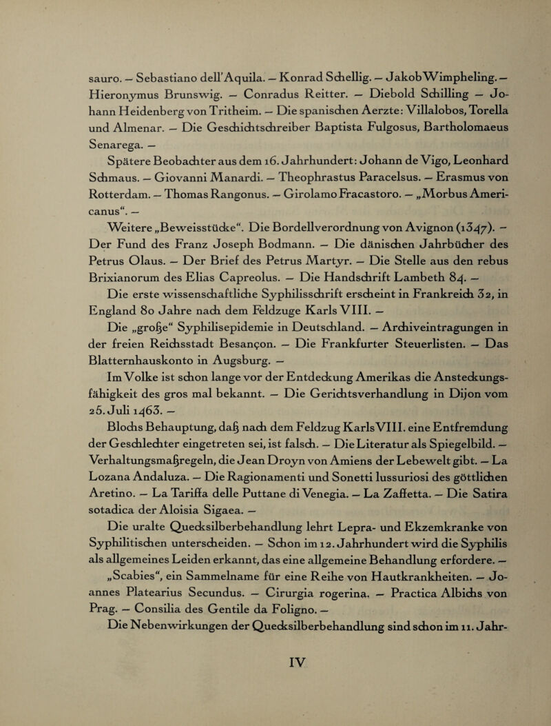 sauro. — Sebastiano dell’Aquila. — Konrad Schellig. — JakobWimpheling.— Hieronymus Brunswig. — Conradus Reitter. — Diebold Schilling — Jo¬ hann Heidenberg von Tritheim. — Die spanischen Aerzte: Villalobos, Torella und Almenar. — Die Geschichtschreiber Baptista Fulgosus, Bartholomaeus Spätere Beobachter aus dem 16. Jahrhundert: Johann de Vigo, Leonhard Schmaus. — Giovanni Manardi. — Theophrastus Paracelsus. — Erasmus von Rotterdam. — Thomas Rangonus. — Girolamo Fracastoro. — „Morbus Ameri¬ canus“. — Weitere „Beweisstücke“. Die Bordell Verordnung von Avignon (13^/). - Der Fund des Franz Joseph Bodmann. — Die dänischen Jahrbücher des Petrus Olaus. — Der Brief des Petrus Martyr. — Die Stelle aus den rebus Brixianorum des Elias Capreolus. — Die Handschrift Lambeth 84. — Die erste wissenschaftliche Syphilisschrift erscheint in Frankreich 32, in England 80 Jahre nach dem Feldzuge Karls VIII. — Die „grolle“ Syphilisepidemie in Deutschland. — Archiveintragungen in der freien Reichsstadt Besan^on. — Die Frankfurter Steuerlisten. — Das Blatternhauskonto in Augsburg. — Im Volke ist schon lange vor der Entdeckung Amerikas die Ansteckungs¬ fähigkeit des gros mal bekannt. — Die Gerichtsverhandlung in Dijon vom 25. Juli iq63. — Blochs Behauptung, daß nach dem Feldzug KarlsVIII. eine Entfremdung der Geschlechter eingetreten sei, ist falsch. — Die Literatur als Spiegelbild. — Verhaltungsmaßregeln, die Jean Droyn von Amiens der Lebewelt gibt. — La Lozana Andaluza. — Die Ragionamenti und Sonetti lussuriosi des göttlichen Aretino. — La Tariffa delle Puttane di Venegia. — La Zaffetta. — Die Satira sotadica der Aloisia Sigaea. — Die uralte Quecksilberbehandlung lehrt Lepra- und Ekzemkranke von Syphilitischen unterscheiden. — Schon im 12. Jahrhundert wird die Syphilis als allgemeines Leiden erkannt, das eine allgemeine Behandlung erfordere. — „Scabies“, ein Sammelname für eine Reihe von Hautkrankheiten. — Jo¬ annes Platearius Secundus. — Girurgia rogerina. — Practica Albichs von Prag. — Consilia des Gentile da Foligno. — Die Nebenwirkungen der Quecksilberbehandlung sind schon im 11. Jahr-