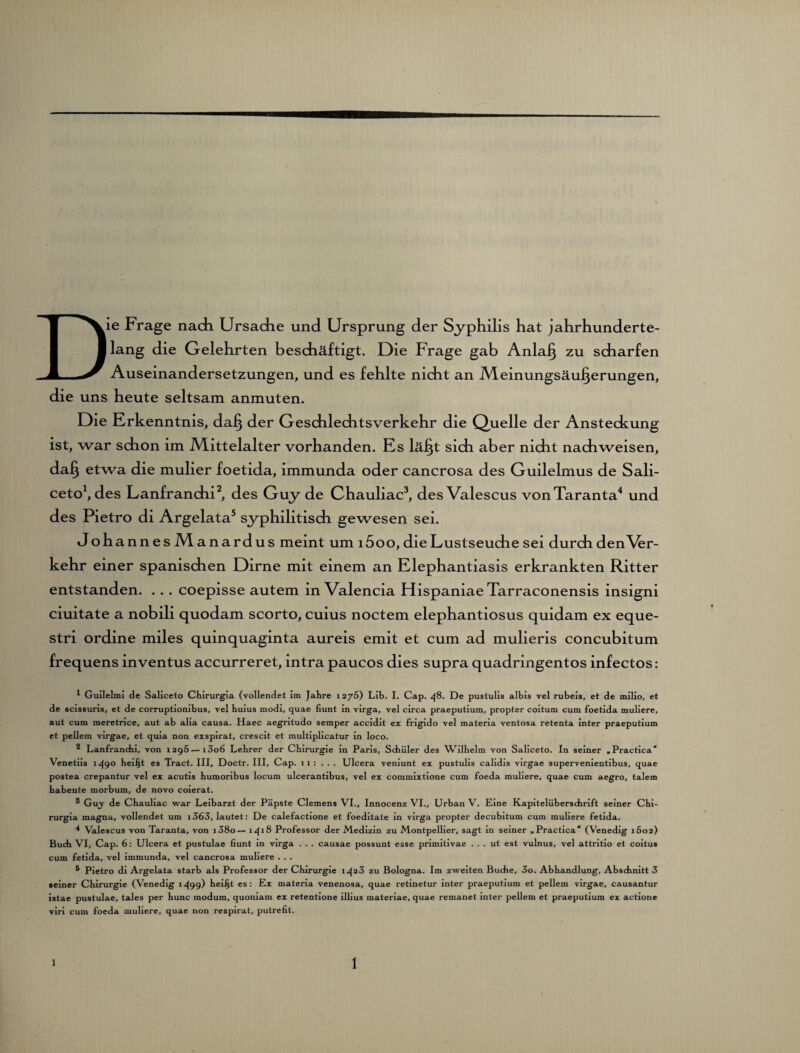 Die Frage nach Ursache und Ursprung der Syphilis hat jahrhunderte¬ lang die Gelehrten beschäftigt. Die Frage gab Anlaß zu scharfen Auseinandersetzungen, und es fehlte nicht an Meinungsäußerungen, die uns heute seltsam anmuten. Die Erkenntnis, daß der Geschlechtsverkehr die Quelle der Ansteckung ist, war schon im Mittelalter vorhanden. Es läßt sich aber nicht nachweisen, daß etwa die mulier foetida, immunda oder cancrosa des Guilelmus de Sali- ceto1, des Lanfranchi2, des Guy de Chauliac3, desValescus vonTaranta4 und des Pietro di Argelata5 syphilitisch gewesen sei. Johannes Manardus meint um i5oo, die Lustseuche sei durch den\er- kehr einer spanischen Dirne mit einem an Elephantiasis erkrankten Ritter entstanden. ... coepisse autem in Valencia Hispaniae Tarraconensis insigni ciuitate a nobili quodam scorto, cuius noctem elephantiosus quidam ex eque- stri ordine miles quinquaginta aureis emit et cum ad mulieris concubitum frequens inventus accurreret, intra paucos dies supra quadringentos infectos: 1 Guilelmi de Saliceto Chirurgia (vollendet Im Jahre 12/S) Llb. I. Cap. 48. De pustulis albis vel rubeis, et de milio, et de scissuns, et de corruptionibus, vel buius modi, quae fiunt in virga, vel circa praeputium, propter coitum cum foetida muliere, aut cum meretrice, aut ab alia causa. Haec aegritudo semper accidit ex frigido vel matena ventosa retenta inter praeputium et pellem virgae, et quia non exspirat, crescit et multiplicatur in loco. 2 Lanfrancbi, von 1295—i3o6 Lebrer der Chirurgie in Paris, Schüler des Wilhelm von Saliceto. In seiner »Practica* Venetiis 1^90 heiljt es Tract. III, Doctr. III, Cap. 11 : ... Ulcera veniunt ex pustulis calidis virgae supervenientibus, quae postea crepantur vel ex acutis bumoribus locum ulcerantibus, vel ex commixtione cum foeda muliere, quae cum aegro, talem babente morbum, de novo coierat. ® Gujf de Chauliac war Leibarzt der Päpste Clemens VI., Innocenz VI., Urban V. Eine Kapitelüberschrift seiner Chi¬ rurgia magna, vollendet um i363, lautet: De calefactione et foeditate in virga propter decubitum cum muliere fetida. 4 Valescus von Taranta, von i38o— 1^18 Professor der Medizin zu Montpellier, sagt in seiner „Practica* (Venedig 1602) Buch VI, Cap. 6: Ulcera et pustulae fiunt in virga . . . causae possunt esse primitivae . . . ut est vulnus, vel attritio et coitus cum fetida, vel immunda, vel cancrosa muliere . . . 6 Pietro di Argelata starb als Professor der Chirurgie 1^23 zu Bologna. Im zweiten Buche, 3o. Abhandlung, Abschnitt 3 seiner Chirurgie (Venedig 1^99) heiljt es: Ex materia venenosa, quae retinetur inter praeputium et pellem virgae, causantur istae pustulae, tales per hunc modum, quoniam ex retentione illius materiae, quae remanet inter pellem et praeputium ex actione viri cum foeda muliere, quae non respirat, putrefit.