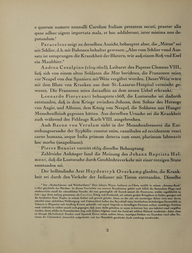 e quorum numero nonnulli Carolum Italiam petentem secuti, praeter alia quae adhuc uigent importata mala, et hoc addiderunt, inter minima non de- putandum.1 Paracelsus neigt zu derselben Ansicht, behauptet aber, die „Mätze“ sei mit Schlier, d.h. mit Bubonen behaftet gewesen: „Also vom Schlier vnnd Aus¬ satz ist entsprungen die Kranckheit der Blatern, wie aufj einem Ro§ vnd Esel ein Maulthier.“ Andrea Cesalpino (i5i9-i6o3), Leibarzt des Papstes Clemens VIII., lie^ sich von einem alten Soldaten die Mär berichten, die Franzosen seien vor Neapel von den Spaniern mit Wein vergiftet worden. DieseiAVein wäre mit dem Blute von Kranken aus dem St.-Lazarus-Hospital vermischt ge¬ wesen. Die Franzosen seien daraufhin an dem neuen Uebel erkrankt. Leonardo Fioravanti behauptete i568, die Lustseuche sei dadurch entstanden, daf} in dem Kriege zwischen Johann, dem Sohne des Herzogs von Angio, und Alfonso, dem König von Neapel, die Soldaten aus Hunger Menschenfleisch gegessen hätten. Aus derselben Ursache sei die Krankheit auch während des Feldzugs Karls VIII. ausgebrochen. Auch Bacon von Verulam sieht in der Menschenfresserei die Ent¬ stehungsursache der Syphilis: constat enim, cannibalos ad occidentem vesci carne humana, aeque India primum detecta cum esset, plurimum laboravit hoc morbo (neapolitano). Pierre Benoist vertritt 1669 dieselbe Behauptung. Zahlreiche Anhänger fand die Meinung des Johann Baptista Hei¬ mo nt, da§ die Lustseuche durch Geschlechtsverkehr mit einer rotzigen Stute entstanden sei. Der holländische Arzt Heydentryk Overkamp glaubte, die Krank¬ heit sei durch den Verkehr der Indianer mit Tieren entstanden. Dieselbe 1 Der „Hocherfahrene vnd Weltberühmte“ Herr Johann Weyer, Leibarzt zu Cleve, erzählt in seinem „Artzney-Buch“ (i58o) gleichfalls das Märchen: In diesem Tractetlein von neuwen Krankheiten gehört auch billich die fürnembste Plage vnnd abscheuwliche straff der schendtlichen Vnzucht, die man gemeinglich vff Teutsch nennet die Frantzosen, welche vngefahrlich im Jahr 1494 Jhren anfang genommen, als Carolus, König aui) Frankreich, mit seinem großen Kriegijheer in Italien gezogen vnd die berühmbte Statt Naples in seinem Gebiet vnd gewalt gehabt. Denn zu der zeit ein aussätziger Ritter (wie man davon schreibt) einer nächtlichen Wollüstigung vnd Unkeuschheit halber den Beyschlaff eines berühmbten leichtfertigen Frawenbild zu Valencia in Hispamen vmb funfftzig Kronen gekaufft, vnd seynd folgends zu derselbigen Personen andere vnzüchtige, Gottlose vnnd viehische in solcher anzahl auch gegangen, dal} mans dafür gehalten, es seyen in kurtzen bey 400 inficiret vnnd vergifltet worden, deren etliche im Frantzösischen Zug nach Italiam folgeten vnnd das Land mit solchem Kleinod verehreten: daher denn im Abzugk dilj Italienisdi Bancket vnnd Spanisch Kirwe neben andern bösen, vnartigen Stücken vns Teutsdien vnnd allen Na¬ tionen der Christenheit jämmerlich auljgetheilet vnd das Menschlich gesdilecht durch anerbung verschwächt.