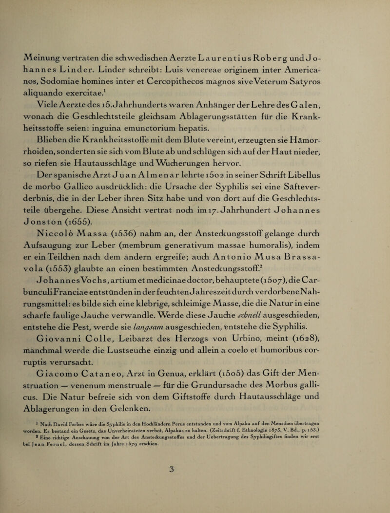 .Meinung vertraten die schwedischen Aerzte Laurentius Rob erg und J o- hannes Linder. Linder schreibt: Luis venereae originem inter America¬ nos, Sodomiae homines inter et Cercopithecos magnos siveVeterum Satyros aliquando exercitae.1 Viele Aerzte des 15. Jahrhunderts waren Anhänger der Lehre des Calen, wonach die Geschlechtsteile gleichsam Ablagerungsstätten für die Krank- heitsstoffe seien: inguina emunctorium hepatis. Blieben die KrankheitsstofFe mit dem Blute vereint, erzeugten sie Hämor¬ rhoiden, sonderten sie sich vom Blute ab und schlügen sich auf der Haut nieder, so riefen sie Hautausschläge und Wucherungen hervor. Oer spanische Arzt JuanAlmenar lehrte i5o2 in seiner Schrift Libellus de morbo Gallico ausdrücklich: die Ursache der Syphilis sei eine Säftever¬ derbnis, die in der Leber ihren Sitz habe und von dort auf die Geschlechts¬ teile übergehe. Diese Ansicht vertrat noch im 17. Jahrhundert Johannes Jonston (1655). Nieco 16 Massa (i536) nahm an, der Ansteckungsstoff gelange durch Aufsaugung zur Leber (membrum generativum massae humoralis), indem er ein Teilchen nach dem andern ergreife; auch Antonio Musa Brassa- vola (1553) glaubte an einen bestimmten Ansteckungsstoff.2 J ohannesVochs,artiumet medicinaedoctor, behauptete (1607), die Car- bunculiFranciae entstünden in der feuchten Jahreszeit durch verdorbeneNah- rungsmittel: es bilde sich eine klebrige, schleimige Masse, die die Natur in eine scharfe faulige Jauche verwandle. Whrde diese Jauche schnell ausgeschieden, entstehe die Pest, werde sie langsam ausgeschieden, entstehe die Syphilis. Giovanni Colle, Leibarzt des Herzogs von Urbino, meint (1628), manchmal werde die Lustseuche einzig und allein a coelo et humoribus cor- ruptis verursacht. Giacomo Cataneo, Arzt in Genua, erklärt (i5o5) das Gift der Men¬ struation — venenum menstruale — für die Grundursache des Morbus galli- cus. Die Natur befreie sich von dem Giftstoffe durch Hautausschläge und Ablagerungen in den Gelenken. 1 Nach David Forbes wäre die Syphilis in den Hochländern Perus entstanden und vom Alpaka auf den Menschen übertragen worden. Es bestand ein Gesetz, das Unverheirateten verbot, Alpakas zu halten. (Zeitschrift f. Ethnologie 1873, V. Bd., p. i53.) 2 Eine richtige Anschauung von der Art des Ansteckungsstoffes und der Uebertragung des Syphilisgiftes linden wir erst bei Jean Fernei, dessen Schrift im Jahre 1679 erschien.