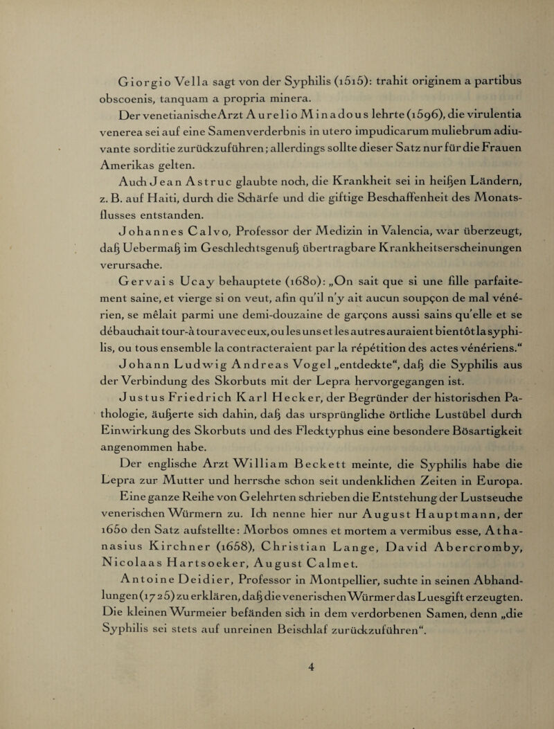 Giorgio Vella sagt von der Syphilis (i5i5): trahit originem a partibus obscoenis, tanquam a propria minera. Der venetianischeArzt Aurelio Minadous lehrte(1696), die virulentia venerea sei auf eine Samenverderbnis in utero impudicarum muliebrum adiu- vante sorditie zurückzuführen; allerdings sollte dieser Satz nur für die Frauen Amerikas gelten. Auch Jean Astruc glaubte noch, die Krankheit sei in heilen Ländern, z. B. auf Haiti, durch die Schärfe und die giftige Beschaffenheit des Monats- llusses entstanden. Johannes Calvo, Professor der Medizin in Valencia, war überzeugt, da§ Ueberma^ im Geschlechtsgenu^ übertragbare Krankheitserscheinungen verursache. Gervais Ucay behauptete (1680): „On sait que si une fille parfaite- ment saine, et vierge si on veut, afin qu il n’y ait aucun soup^on de mal v£n6- rien, se melait parmi une demi-douzaine de gar^ons aussi sains quelle et se debauchait tour-a tour avec eux, ou les uns et les autres auraient bientot la Syphi¬ lis, ou tous ensemble la contracteraient par la r^petition des actes veneriens.“ Johann Ludwig Andreas Vogel „entdeckte“, da§ die Syphilis aus der Verbindung des Skorbuts mit der Lepra hervorgegangen ist. Justus Friedrich Karl Hecker, der Begründer der historischen Pa¬ thologie, äußerte sich dahin, dafj das ursprüngliche örtliche Lustübel durch Einwirkung des Skorbuts und des Flecktyphus eine besondere Bösartigkeit angenommen habe. Der englische Arzt William Beckett meinte, die Syphilis habe die Lepra zur Mutter und herrsche schon seit undenklichen Zeiten in Europa. Eine ganze Reihe von Gelehrten schrieben die Entstehung der Lustseuche venerischen Würmern zu. Ich nenne hier nur August Hauptmann, der i65o den Satz aufstellte: Morbos omnes et mortem a vermibus esse, Atha¬ nasius Kirchner (i658), Christian Lange, David Abercromby, Nicolaas Hartsoeker, August Calmet. Antoine Deidier, Professor in Montpellier, suchte in seinen Abhand¬ lungen (17 2 5) zu erklären, daf) die venerischen Würmer das Luesgift erzeugten. Die kleinen Wurmeier befänden sich in dem verdorbenen Samen, denn „die Syphilis sei stets auf unreinen Beischlaf zurückzuführen“.