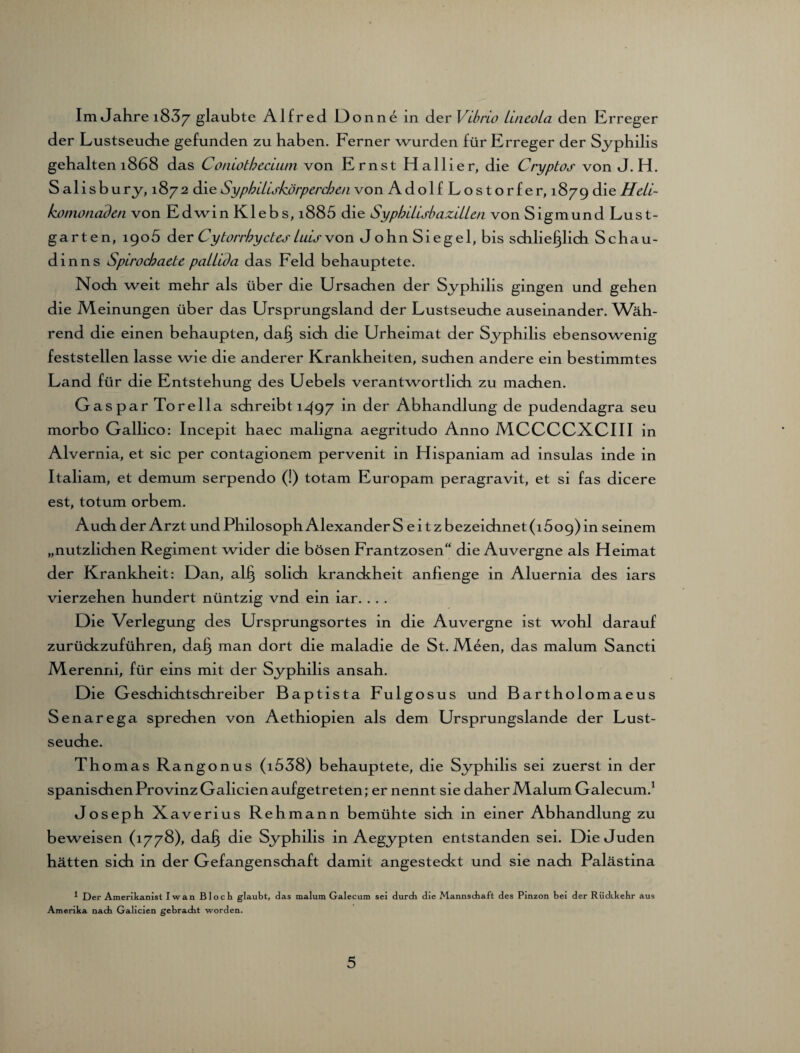 Im Jahre i83y glaubte Alfred Donne in der Vibrio Lineola den Erreger der Lustseucbe gefunden zu haben. Ferner wurden für Erreger der Syphilis gehalten 1868 das Coniotheciiun von Ernst Ha liier, die Cryptos von J. H. S alisbury, 1872 die Syphiliskörpercben von Adolf Lostorfe r, 1879 die Hdi- komonaden von EdwinKlebs,i885 die SyphiiisbaziiUn von Sigmund Lust¬ garten, 1905 der Cytorrby des Luis von John Siegel, bis schließlich Schau- dinns Spirochaete pailida das Feld behauptete. Noch weit mehr als über die Ursachen der Syphilis gingen und gehen die Meinungen über das Ursprungsland der Lustseuche auseinander. Wäh¬ rend die einen behaupten, daß sich die Urheimat der Syphilis ebensowenig feststellen lasse wie die anderer Krankheiten, suchen andere ein bestimmtes Land für die Entstehung des Uebels verantwortlich zu machen. Gaspar To re 11a schreibt 1497 in der Abhandlung de pudendagra seu morbo Gallico: Incepit haec maligna aegritudo Anno MCCCCXCIII in Alvernia, et sic per contagionem pervenit in Hispaniam ad insulas inde in Italiam, et demum serpendo (!) totam Europam peragravit, et si fas dicere est, totum orbem. Auch der Arzt und Philosoph AlexanderS eitzbezeichnet(i5o9)in seinem „nützlichen Regiment wider die bösen Frantzosen“ die Auvergne als Heimat der Krankheit: Dan, alß solich kranckheit anfienge in Aluernia des iars vierzehen hundert nüntzig vnd ein iar. . .. Die Verlegung des Ursprungsortes in die Auvergne ist wohl darauf zurückzuführen, daß man dort die maladie de St. Meen, das malum Sancti M erenni, für eins mit der Syphilis ansah. Die Geschiditschreiber Baptista Fulgosus und Bartholomaeus Senarega sprechen von Aethiopien als dem Ursprungslande der Lust¬ seuche. Thomas Rangonus (i538) behauptete, die Syphilis sei zuerst in der spanischen Provinz Galicien aufgetreten; er nennt sie daher Malum Galecum.1 Joseph Xaverius Rehmann bemühte sich in einer Abhandlung zu beweisen (1778), daß die Syphilis in Aegypten entstanden sei. Die Juden hätten sich in der Gefangenschaft damit angesteckt und sie nach Palästina 1 Der Amerikanist Iwan Bloch glaubt, das malum Galecum sei durch die Mannschaft des Pinzon bei der Rückkehr aus Amerika nach Galicien gebracht worden.