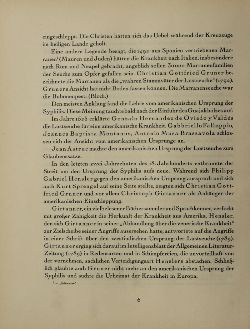 eingeschleppt. Die Christen hätten sich das Uebel während der Kreuzzüge im heiligen Lande geholt. Eine andere Legende besagt, die 1492 aus Spanien vertriebenen Mar- ranen1 (Mauren und Juden) hätten die Krankheit nach Italien, insbesondere nach Rom und Neapel gebracht, angeblich sollen 3oooo Marranenfamilien der Seuche zum Opfer gefallen sein. Christian Gottfried Grüner be- zeichnete die Marranen als die „wahren Stammväter der Lustseuche“ (179 2). G r u n e r s Ansicht hat nicht Boden fassen können. Die Marranenseuche war die Bubonenpest. (Bloch.) Den meisten Anklang fand die Lehre vom amerikanischen Ursprung der Syphilis. Diese Meinung tauchte bald nach der Einfuhr des Guaj akholzes auf. Im Jahrei525 erklärte Gonzalo Hernandez de Oviedo yValdes die Lustseuche für eine amerikanische Krankheit. Gabbriello Falloppio, Joannes Baptista Montanus, Antonio Musa Brassavola schlos¬ sen sich der Ansicht vom amerikanischen Ursprünge an. JeanAstruc machte den amerikanischen Ursprung der Lustseuche zum Glaubenssatze. In den letzten zwei Jahrzehnten des 18. Jahrhunderts entbrannte der Streit um den Ursprung der Syphilis aufs neue. Während sich Philipp Gabriel Hensler gegen den amerikanischen Ursprung aussprach und sich auch Kurt Sprengel auf seine Seite stellte, zeigten sich Christian Go tt- fried Grüner und vor allem Christoph Girtanner als Anhänger der amerikanischen Einschleppung. Girtanner, ein vielbelesener Büchersammler und Sprachkenner, verfocht mit großer Zähigkeit die Herkunft der Krankheit aus Amerika. Hensler, den sich Girtanner in seiner „Abhandlung über die venerische Krankheit“ zur Zielscheibe seiner Angriffe ausersehen hatte, antwortete auf die Angriffe in einer Schrift über den westindischen Ursprung der Lustseuche (1789). Girtanner erging sich darauf im Intelligenzblatt der Allgemeinen Literatur- Zeitung (1789) in Redensarten und in Schimpfereien, die unvorteilhaft von der vornehmen, sachlichen Verteidigungsart Henslers abstachen. Schließ¬ lich glaubte auch Grüner nicht mehr an den amerikanischen Ursprung der Syphilis und suchte die Urheimat der Krankheit in Europa.