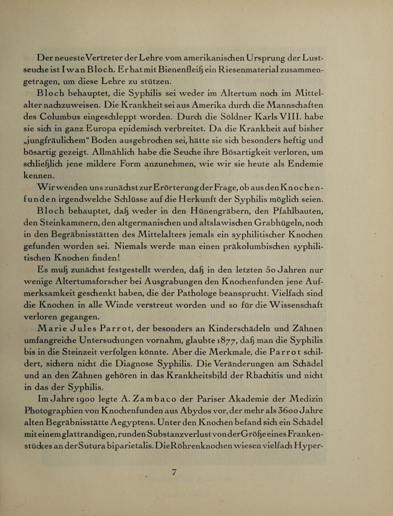 Der neueste Vertreter der Lehre vom amerikanischen Ursprung der Lust¬ seuche ist Iwan Bl och. Er hat mit Bienenfleiß ein Riesenmaterial zusammen¬ getragen, um diese Lehre zu stützen. Bloch behauptet, die Syphilis sei weder im Altertum noch im Mittel- alter nachzuweisen. Die Krankheit sei aus Amerika durch die Mannschaften des Columbus eingeschleppt worden. Durch die Söldner Karls VIII. habe sie sich in ganz Europa epidemisch verbreitet. Da die Krankheit auf bisher „jungfräulichem Boden ausgebrochen sei, hätte sie sich besonders heftig und bösartig gezeigt. Allmählich habe die Seuche ihre Bösartigkeit verloren, um schließlich jene mildere Form anzunehmen, wie wir sie heute als Endemie kennen. Wir wenden uns zunächst zur Erörterung der Frage, ob aus den Knoche n- funden irgendwelche Schlüsse auf die Herkunft der Syphilis möglich seien. Bloch behauptet, daß weder in den Hünengräbern, den Pfahlbauten, den Steinkammern, den altgermanischen und altslawischen Grabhügeln, noch in den Begräbnisstätten des Mittelalters jemals ein syphilitischer Knochen gefunden worden sei. Niemals werde man einen präkolumbischen syphili¬ tischen Knochen finden! Es muß zunächst festgestellt werden, daß in den letzten 5o Jahren nur wenige Altertumsforscher bei Ausgrabungen den Knochenfunden jene Auf¬ merksamkeit geschenkt haben, die der Pathologe beansprucht. Vielfach sind die Knochen in alle Winde verstreut worden und so für die Wissenschaft verloren gegangen. Marie Jules Parrot, der besonders an Kinderschädeln und Zähnen umfangreiche Untersuchungen vornahm, glaubte 1877, daß man die Syphilis bis in die Steinzeit verfolgen könnte. Aber die Merkmale, die Parro t schil¬ dert, sichern nicht die Diagnose Syphilis. Die Veränderungen am Schädel und an den Zähnen gehören in das Krankheitsbild der Rhachitis und nicht in das der Syphilis. Im Jahre 1900 legte A. Zambaco der Pariser Akademie der Medizin Photographien von Knochenfunden aus Abydos vor, der mehr als 3600 Jahre alten Begräbnisstätte Aegyptens. Unter den Knochen befand sich ein Schädel mit einem glattrandigen, runden Substanzverlust von derGröße eines Franken¬ stückes an derSutura biparietalis. DieRöhrenknochen wiesen vielfach Hyper-