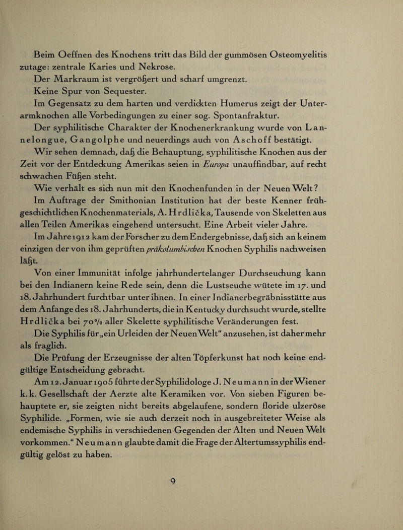 Beim Oeffnen des Knochens tritt das Bild der gummösen Osteomyelitis zutage: zentrale Karies und Nekrose. Der JVLarkraum ist vergrößert und scharf umgrenzt. Keine Spur von Sequester. Im Gegensatz zu dem harten und verdickten Humerus zeigt der Unter¬ armknochen alle Vorbedingungen zu einer sog. Spontanfraktur. Der syphilitische Charakter der Knochenerkrankung wurde von Lan- nelongue, Gangolphe und neuerdings auch von Aschoff bestätigt. Wir sehen demnach, daß die Behauptung, syphilitische Knochen aus der Zeit vor der Entdeckung Amerikas seien in Europa unauffindbar, auf recht schwachen Füßen steht. Wie verhält es sich nun mit den Knochenfunden in der Neuen Welt? Im Aufträge der Smithonian Institution hat der beste Kenner früh¬ geschichtlichen Knochenmaterials, A. Hrdlicka, Tausende von Skeletten aus allen Teilen Amerikas eingehend untersucht. Eine Arbeit vieler Jahre. Im Jahre 1912 kam der Forscher zu dem Endergebnisse, daß sich an keinem einzigen der von ihm geprüften präkot umbischen Knochen Syphilis nachweisen läßt. Von einer Immunität infolge jahrhundertelanger Durchseuchung kann bei den Indianern keine Rede sein, denn die Lustseuche wütete im 17. und 18. Jahrhundert furchtbar unter ihnen. In einer Indianerbegräbnisstätte aus dem Anfänge des 18. Jahrhunderts, die in Kentucky durchsucht wurde, stellte Hrdlicka bei 70% aller Skelette syphilitische Veränderungen fest. Die Syphilis für „ein Urieiden der Neuen Welt“ anzusehen, ist daher mehr als fraglich. Die Prüfung der Erzeugnisse der alten Töpferkunst hat noch keine end¬ gültige Entscheidung gebracht. Am 12. Januar 1905 führte der Syphilidologe J. Neumann in derWiener k. k. Gesellschaft der Aerzte alte Keramiken vor. Von sieben Figuren be¬ hauptete er, sie zeigten nicht bereits abgelaufene, sondern floride ulzeröse Syphilide. „Formen, wie sie auch derzeit noch in ausgebreiteter Weise als endemische Syphilis in verschiedenen Gegenden der Alten und Neuen Wblt Vorkommen.“ N e u m a n n glaubte damit die Frage der Altertumssyphilis end¬ gültig gelöst zu haben.
