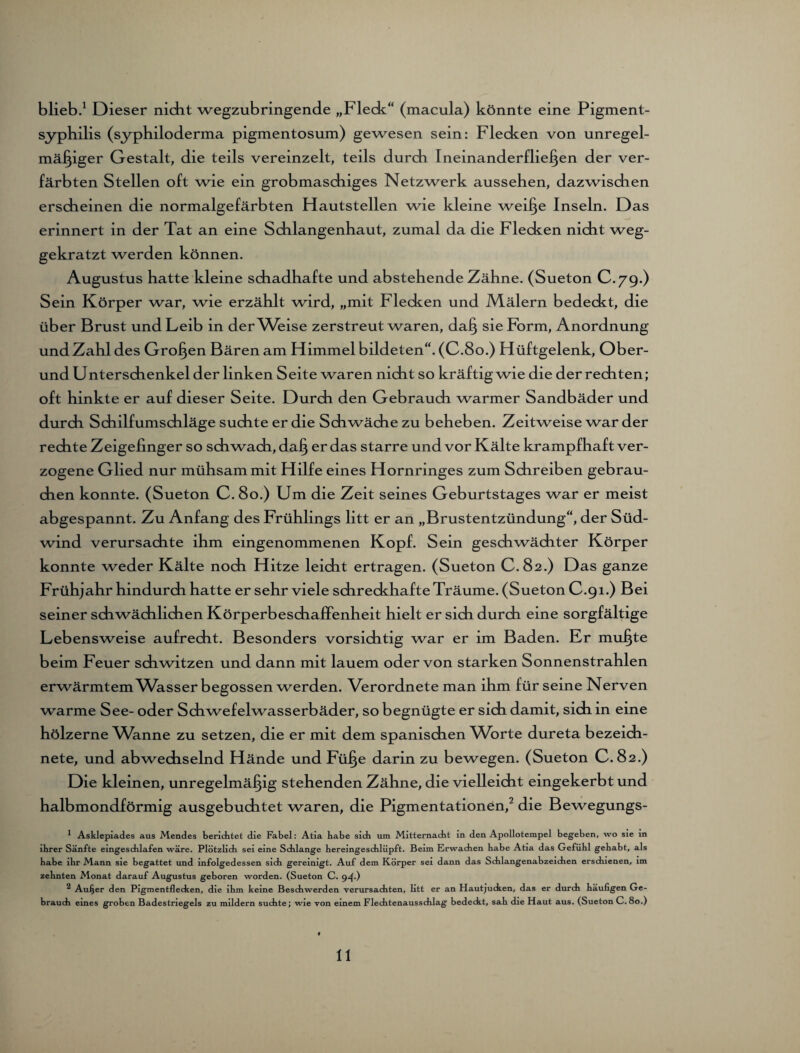 blieb.1 Dieser nicht wegzubringende „Fleck“ (macula) könnte eine Pigment¬ syphilis (syphiloderma pigmentosum) gewesen sein: Flecken von unregel¬ mäßiger Gestalt, die teils vereinzelt, teils durch Ineinanderfließen der ver¬ färbten Stellen oft wie ein grobmaschiges Netzwerk aussehen, dazwischen erscheinen die normalgefärbten Hautstellen wie kleine weiße Inseln. Das _ —r< erinnert in der Tat an eine Schlangenhaut, zumal da die Flecken nicht weg¬ gekratzt werden können. Augustus hatte kleine schadhafte und abstehende Zähne. (Sueton C.79.) Sein Körper war, wie erzählt wird, „mit Flecken und IVLälern bedeckt, die über Brust und Leib in der^Veise zerstreut waren, daß sie Form, Anordnung und Zahl des Großen Bären am Himmel bildeten“. (C.80.) Hüftgelenk, Ober¬ und Unter Schenkel der linken Seite waren nicht so kräftig wie die der rechten; oft hinkte er auf dieser Seite. Durch den Gebrauch warmer Sandbäder und durch Schilf Umschläge suchte er die Schwäche zu beheben. Zeitweise war der rechte Zeigefinger so schwach, daß er das starre und vor Kälte krampfhaft ver¬ zogene Glied nur mühsam mit Hilfe eines Hornringes zum Schreiben gebrau¬ chen konnte. (Sueton C. 80.) Um die Zeit seines Geburtstages war er meist abgespannt. Zu Anfang des Frühlings litt er an „Brustentzündung“, der Süd¬ wind verursachte ihm eingenommenen Kopf. Sein geschwächter Körper konnte weder Kälte noch Hitze leicht ertragen. (Sueton C. 82.) Das ganze Frühjahr hindurch hatte er sehr viele schreckhafte Träume. (Sueton C.91.) Bei seiner schwächlichen Körperbeschaffenheit hielt er sich durch eine sorgfältige Lebensweise aufrecht. Besonders vorsichtig war er im Baden. Er mußte beim Feuer schwitzen und dann mit lauem oder von starken Sonnenstrahlen erwärmtem Wasser begossen werden. Verordnete man ihm für seine Nerven warme See- oder Schwefelwasserbäder, so begnügte er sich damit, sich, in eine hölzerne Wanne zu setzen, die er mit dem spanischen Worte dureta bezeich- nete, und abwechselnd Hände und Füße darin zu bewegen. (Sueton C. 82.) Die kleinen, unregelmäßig stehenden Zähne, die vielleicht eingekerbt und halbmondförmig ausgebuchtet waren, die Pigmentationen,2 die Bewegungs- * Asklepiades aus Mendes berichtet die Fabel: Atia babe sich um Mitternacht in den Apollotempel begeben, wo sie in ihrer Sänfte eingeschlafen wäre. Plötzlich sei eine Schlange hereingeschlüpft. Beim Erwachen habe Atia das Gefühl gehabt, als habe ihr Mann sie begattet und infolgedessen sich gereinigt. Auf dem Körper sei dann das Schlangenabzeichen erschienen, im zehnten Monat darauf Augustus geboren worden. (Sueton C. 94.) ^ Auijer den Pigmentflecken, die ihm keine Beschwerden verursachten, litt er an Hautjucken, das er durch häufigen Ge¬ brauch eines groben Badestriegels zu mildern suchte; wie von einem Flechtenausschlag bedeckt, sah die Haut aus. (Sueton G.80.)