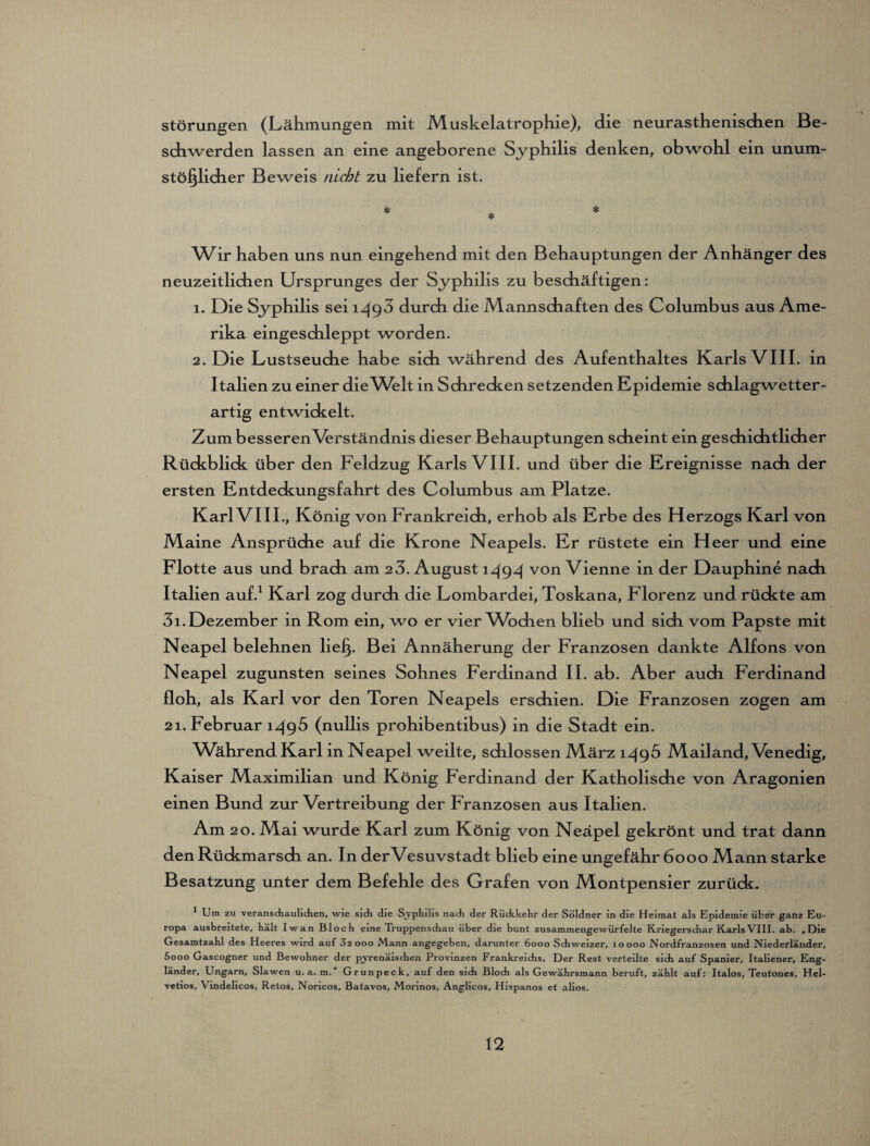 Störungen (Lähmungen mit Muskelatrophie), die neurasthenischen Be¬ schwerden lassen an eine angeborene Syphilis denken, obwohl ein unum¬ stößlicher Beweis nicht zu liefern ist. * * * Wir haben uns nun eingehend mit den Behauptungen der Anhänger des neuzeitlichen Ursprunges der Syphilis zu beschäftigen: 1. Die Syphilis sei 1^93 durch die Mannschaften des Columbus aus Ame¬ rika eingeschleppt worden. 2. Die Lustseuche habe sich während des Aufenthaltes Karls VIII. in Italien zu einer die Welt in Schrecken setzenden Epidemie schlagwetter¬ artig entwickelt. Zum besseren Wrständnis dieser Behauptungen scheint ein geschichtlicher Rückblick über den Feldzug Karls VIII. und über die Ereignisse nach der ersten Entdeckungsfahrt des Columbus am Platze. KarlVIII., König von Frankreich, erhob als Erbe des Herzogs Karl von Maine Ansprüche auf die Krone Neapels. Er rüstete ein H eer und eine Flotte aus und brach am 2 3. August i^9d von Vienne in der Dauphine nach Italien auf.1 Karl zog durch die Lombardei, Toskana, Florenz und rückte am 3i. Dezember in Rom ein, wo er vier Wbchen blieb und sich vom Papste mit Neapel belehnen ließ. Bei Annäherung der Franzosen dankte Alfons von Neapel zugunsten seines Sohnes Ferdinand II. ab. Aber auch Ferdinand floh, als Karl vor den Toren Neapels erschien. Die Franzosen zogen am 21. Februar 1^96 (nullis prohibentibus) in die Stadt ein. Während Karl in Neapel weilte, schlossen März 1^96 Mailand, Venedig, Kaiser Maximilian und König Ferdinand der Katholische von Aragonien einen Bund zur Vertreibung der Franzosen aus Italien. Am 20. Mai wurde Karl zum König von Neapel gekrönt und trat dann den Rückmarsch an. In derVesuvstadt blieb eine ungefähr 6000 Mann starke Besatzung unter dem Befehle des Grafen von Montpensier zurück. * Um zu veranschaulichen, wie sich die Syphilis nach der Rüdekehr der Söldner in die Heimat als Epidemie über ganz Eu¬ ropa ausbreitete, hält Iwan Bloch eine Truppensdiau über die bunt zusammengewürfelte Kriegersdiar KarlsVIII. ab. „Die Gesamtzahl des Heeres wird auf 3s ooo Mann angegeben, darunter 6000 Schweizer, 10000 Nordfranzosen und Niederländer, 5ooo Gascogner und Bewohner der pyrenäischen Provinzen Frankreichs. Der Rest verteilte sich auf Spanier, Italiener, Eng¬ länder, Ungarn, Slawen u. a. m. Grunpeck, auf den sich Bloch als Gewährsmann beruft, zählt auf: Italos, Teutones, Hel- vetios, V mdelicos, Retos, Noncos, Batavos, Morinos, Anglicos, Hispanos et alios.