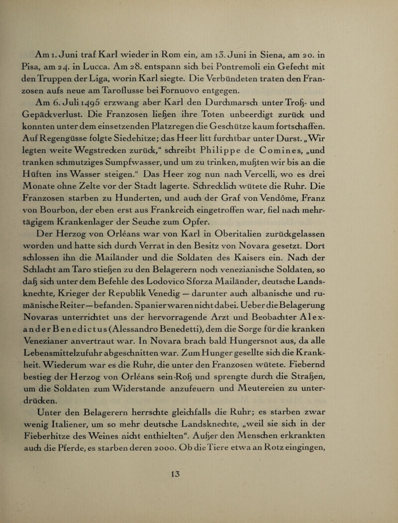 Pisa, am 24. in Lucca. Am 28. entspann sich bei Pontremoli ein Gefecht mit den Truppen der Liga, worin Karl siegte. Die Verbündeten traten den Fran¬ zosen aufs neue am Taroflusse beiFornuovo entgegen. Am 6. Juli 1495 erzwang aber Karl den Durchmarsch unter Tro§- und Gepäckverlust. Die Franzosen liefen ihre Toten unbeerdigt zurück und konnten unter dem einsetzenden Platzregen die Geschütze kaum fortschaffen. Auf Regengüsse folgte Siedehitze; das Heer litt furchtbar unter Durst. „Wir legten weite Wegstrecken zurück,“ schreibt Philippe de Comines, „und tranken schmutziges Sumpfwasser, und um zu trinken, mußten wir bis an die Hüften ins Wasser steigen.“ Das Heer zog nun nach Vercelli, wo es drei Monate ohne Zelte vor der Stadt lagerte. Schrecklich wütete die Ruhr. Die Franzosen starben zu Hunderten, und auch der Graf von Vendöme, Franz von Bourbon, der eben erst aus Frankreich eingetroffen war, fiel nach mehr¬ tägigem Krankenlager der Seuche zum Opfer. Der Herzog von Orleans war von Karl in Oberitalien zurückgelassen worden und hatte sich durch Verrat in den Besitz von Novara gesetzt. Dort schlossen ihn die Mailänder und die Soldaten des Kaisers ein. Nach der Schlacht am Taro stieben zu den Belagerern nodi venezianische Soldaten, so dafj sich unter dem Befehle des Lodovico Sforza Mailänder, deutsche Lands¬ knechte, Krieger der Republik Venedig — darunter auch albanische und ru¬ mänische Reiter—befanden. Spanier waren nicht dabei. Ueber die Belagerung Novaras unterrichtet uns der hervorragende Arzt und Beobachter Alex¬ ander B enedictus (Alessandro Benedetti), dem die Sorge für die kranken Venezianer anvertraut war. In Novara brach bald Hungersnot aus, da alle Lebensmittelzufuhr abgeschnitten war. Zum Hunger gesellte sich die Krank¬ heit. Wiederum war es die Ruhr, die unter den Franzosen wütete. Fiebernd bestieg der Herzog von Orleans sein-Rof} und sprengte durch die Strafen, um die Soldaten zum Widerstande anzufeuern und Meutereien zu unter¬ drücken. Unter den Belagerern herrschte gleichfalls die Ruhr; es starben zwar wenig Italiener, um so mehr deutsche Landsknechte, „weil sie sich in der Fieberhitze des Weines nicht enthielten“. Aulner den Menschen erkrankten auch die Pferde, es starben deren 2000. Ob die Tiere etwa an Rotz eingingen, 13