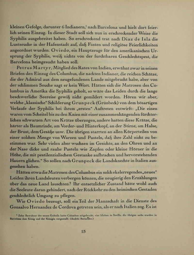 kleinen Gefolge, darunter 6 Indianern,1 nach Barcelona und hielt dort feier¬ lich seinen Einzug. In dieser Stadt soll sich nun in erschreckender Weise die Syphilis ausgebreitet haben. So erschreckend trat nach Diaz de Isla die Lustseuche in der Hafenstadt auf, dafj Fasten und religiöse Feierlichkeiten angeordnet wurden. Oviedo, ein Hauptzeuge für den amerikanischen Ur¬ sprung der Syphilis, weil} nichts von der furchtbaren Geschlechtspest, die Barcelona heimgesucht haben soll. Pe trusMartyr, Mitglied des Rates von Indien, erwähnt zwar in seinen Briefen den Einzug des Columbus, die nackten Indianer, die reidien Schätze, die der Admiral aus dem neugefundenen Lande mitgebracht habe, aber von der schlimmen Seuche sagt er kein Wort. Hätten sich die Matrosen des Co¬ lumbus in Amerika die Syphilis geholt, so wäre das Leiden durch die lange beschwerliche Seereise gewi§ nicht gemildert worden. Hören wir aber, weldie „klassische“ Schilderung Grunpeck (Grünbeck) von dem bösartigen Verlaufe der Syphilis bei ihrem „ersten“ Auftreten entwirft: „Die einen waren vom Scheitel bis zu den Knien mit einer zusammenhängenden fürchter¬ lichen schwarzen Art von Krätze überzogen, andere hatten diese Krätze, die härter als Baumrinde, am Vorder- und Hinterkopf, an der Stirne, am Halse, der Brust, dem Gesäße usw. Die übrigen starrten an allen Körperteilen von einer solchen Menge von Warzen und Pusteln, da§ ihre Zahl nicht zu be¬ stimmen war. Sehr vielen aber wuchsen im Gesichte, an den Ohren und an der Nase dicke und rauhe Pusteln wie Zapfen oder kleine Hörner in die Höhe, die mit pestilenzialischem Gestanke aufbrachen und hervorstehenden Hauern glichen.“ So sollen nach Grunpeck die Landsknechte in Italien aus¬ gesehen haben. Hätten etwa die Matrosen des Columbus ein solch ekelerregendes „neues“ Leiden ihren Landsleuten verbergen können, die neugierig den Erzählungen üb er das neue Land lauschten? Ihr entsetzlicher Zustand hätte wohl auch die Seeleute daran gehindert, nach der Rückkehr zu den heimischen Gestaden geschlechtlich Umgang zu pflegen. Wie Oviedo bezeugt, soll ein Teil der Mannschaft in die Dienste des Gonsalvo Hernandez de Cordova getreten sein, als er nach Italien zog. Es ist 1 Zehn Bewohner des neuen Erdteils hatte Columbus initgebracht, vier blieben in Sevilla, die übrigen sechs wurden in Barcelona dem König und der Königin vorgestellt. (Andres Bernafdez.)