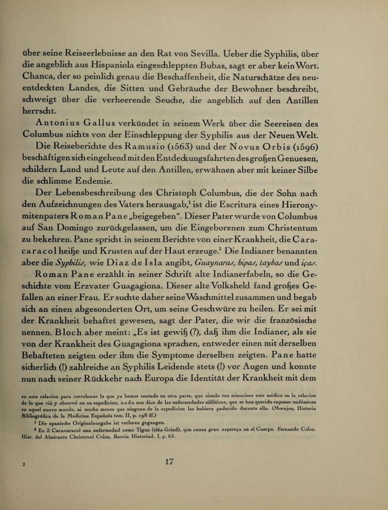üb er seine Reiseerlebnisse an den Rat von Sevilla. Ueber die Syphilis, über die angeblich aus Hispaniola eingeschleppten Bubas, sagt er aber keinWort. Ohanca, der so peinlich genau die Beschaffenheit, die Naturschätze des neu¬ entdeckten Landes, die Sitten und Gebräuche der Bewohner beschreibt, schweigt über die verheerende Seuche, die angeblich auf den Antillen herrscht. Antonius Gallus verkündet in seinem Werk über die Seereisen des Columbus nichts von der Einschleppung der Syphilis aus der Neuen VWlt. Die Reiseberichte des Ramusio (i563) und der Novus Orbis (1696) beschäftigen sich eingehend mit den Entdeckungsfahrten des großen Genuesen, schildern Land und Leute auf den Antillen, erwähnen aber mit keiner Silbe die schlimme Endemie. Der Lebensbeschreibung des Christoph Columbus, die der Sohn nach den Aufzeichnungen des Vaters herausgab,1 ist die Escritura eines Hierony- mitenpaters RomanPane „beigegeben“. Dieser Pater wurde von Columbus auf San Domingo zurückgelassen, um die Eingeborenen zum Christentum zu bekehren. Pane spricht in seinem Berichte von einer Krankheit, die Cara- caracol hei§e und Krusten auf der Haut erzeuge.2 Die Indianer benannten aber die Syphilis, wie Diaz de Isla angibt, Guaynaras, hipas, Lay bas und i?as. Roman Pane erzählt in seiner Schrift alte Indianerfabeln, so die Ge¬ schichte vom Erzvater Guagagiona. Dieser alte Volksheld fand großes Ge¬ fallen an einer Frau. Er suchte daher seine Waschmittel zusammen und begab sich an einen abgesonderten Ort, um seine Geschwüre zu heilen. Er sei mit der Krankheit behaftet gewesen, sagt der Pater, die wir die französische nennen. Bloch aber meint: „Es ist gewi§ (?), dafj ihm die Indianer, als sie von der Krankheit des Guagagiona sprachen, entweder einen mit derselben Behafteten zeigten oder ihm die Symptome derselben zeigten. Pane hatte sicherlich (!) zahlreiche an Syphilis Leidende stets (!) vor Augen und konnte nun nach seiner Rückkehr nach Europa die Identität der Krankheit mit dem en esta relacion para corroborar lo que ja bemos sentado en otra parte, que siendo tan minucioso este medico en la relaeion de lo que vio j observo en su espedicion, nada nos dice de las enfermedades sifiliticas, que se ban querido suponer endemicas en aquel nuevo mundo, ni mucbo menos que ninguno de la espedicion las bubiera padecido durante ella. (Alorejon, 1 Iistoria Bibliogrdfica de la Medicina Espanola tom. II, p. 198 ff.) * Die spanische Originalausgabe ist verloren gegangen. 2 Es il Caracaracol una enfermedad como Tigua (tina Grind), que causa gran asperepa en el Cuerpo. Fernando Colon. Hist, del Almirante Cbristoval Colon, Barcia Histonad. I, p. 63. 2