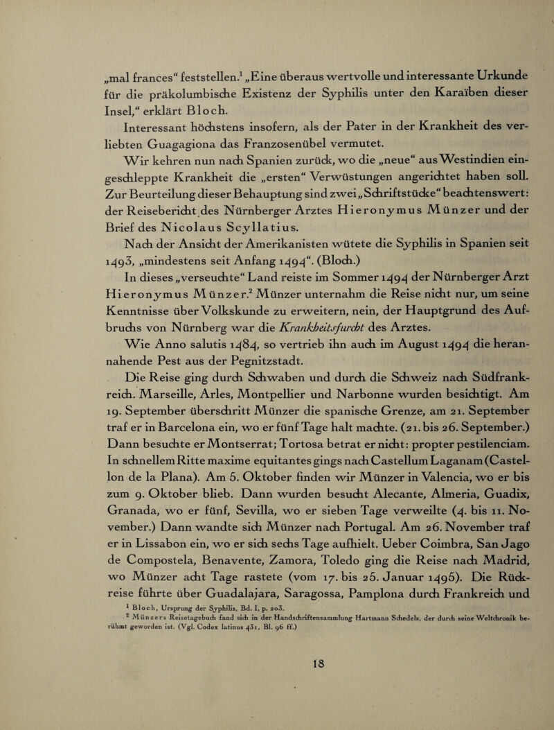 „mal frances“ feststellen.1 „Eine überaus wertvolle und interessante Urkunde für die präkolumbiscfie Existenz der Syphilis unter den Kara'iben dieser Insel,“ erklärt Bloch. Interessant höchstens insofern, als der Pater in der Krankheit des ver¬ liebten Guagagiona das Franzosenübel vermutet. Wir kehren nun nach Spanien zurück, wo die „neue“ aus Westindien ein¬ geschleppte Krankheit die „ersten“ Verwüstungen angerichtet haben soll. Zur Beurteilung dieser Behauptung sind zwei,,Schriftstücke“ beachtenswert: der Reisebericht des Nürnberger Arztes Hieronymus Münzer und der Brief des Nicolaus Scyllatius. Nach der Ansicht der Amerikanisten wütete die Syphilis in Spanien seit i^g3, „mindestens seit Anfang 1494“. (Bloch.) In dieses „verseuchte“ Land reiste im Sommer 1494 der Nürnberger Arzt Hieronymus Münzer.2 Münzer unternahm die Reise nicht nur, um seine Kenntnisse über Volkskunde zu erweitern, nein, der Hauptgrund des Auf¬ bruchs von Nürnberg war die Krankheitsfurcht des Arztes. Wm Anno salutis 1484* so vertrieb ihn auch im August i494 die heran¬ nahende Pest aus der Pegnitzstadt. Die Reise ging durch Schwaben und durch die Schweiz nach Südfrank¬ reich. Marseille, Arles, Montpellier und Narbonne wurden besichtigt. Am 19. September überschritt Münzer die spanische Grenze, am 21. September traf er in Barcelona ein, wo er fünf Tage halt machte. (21. bis 26. September.) D ann besuchte er Montserrat; Tortosa betrat er nicht: propter pestilenciam. In schnellem Ritte maxime equitantes gings nach Casteilum Laganam(Castel- lon de la Plana). Am 5. Oktober finden wir Münzer in Valencia, wo er bis zum 9. Oktober blieb. Dann wurden besucht Alecante, Almeria, Guadix, Granada, wo er fünf, Sevilla, wo er sieben Tage verweilte (4. bis 11. No¬ vember.) Dann wandte sich Münzer nach Portugal. Am 26. November traf er in Lissabon ein, wo er sich sechs Tage aufhielt. Ueber Coimbra, San Jago de Compostela, Benavente, Zamora, Toledo ging die Reise nach Madrid, wo Münzer acht Tage rastete (vom 17. bis 2 5. Januar 1495). Die Rück¬ reise führte über Guadalajara, Saragossa, Pamplona durch Frankreich und 1 Bloch, Ursprung der Syphilis, Bd. I, p. 2o3, 2 Münzers Reisetagebuch fand sich in der Handschriftensammlung Hartmann Schedels, der durch seine Weltchronik be¬ rühmt geworden ist. (Vgl. Codex latinus ^31, Bl. 96 ff.)