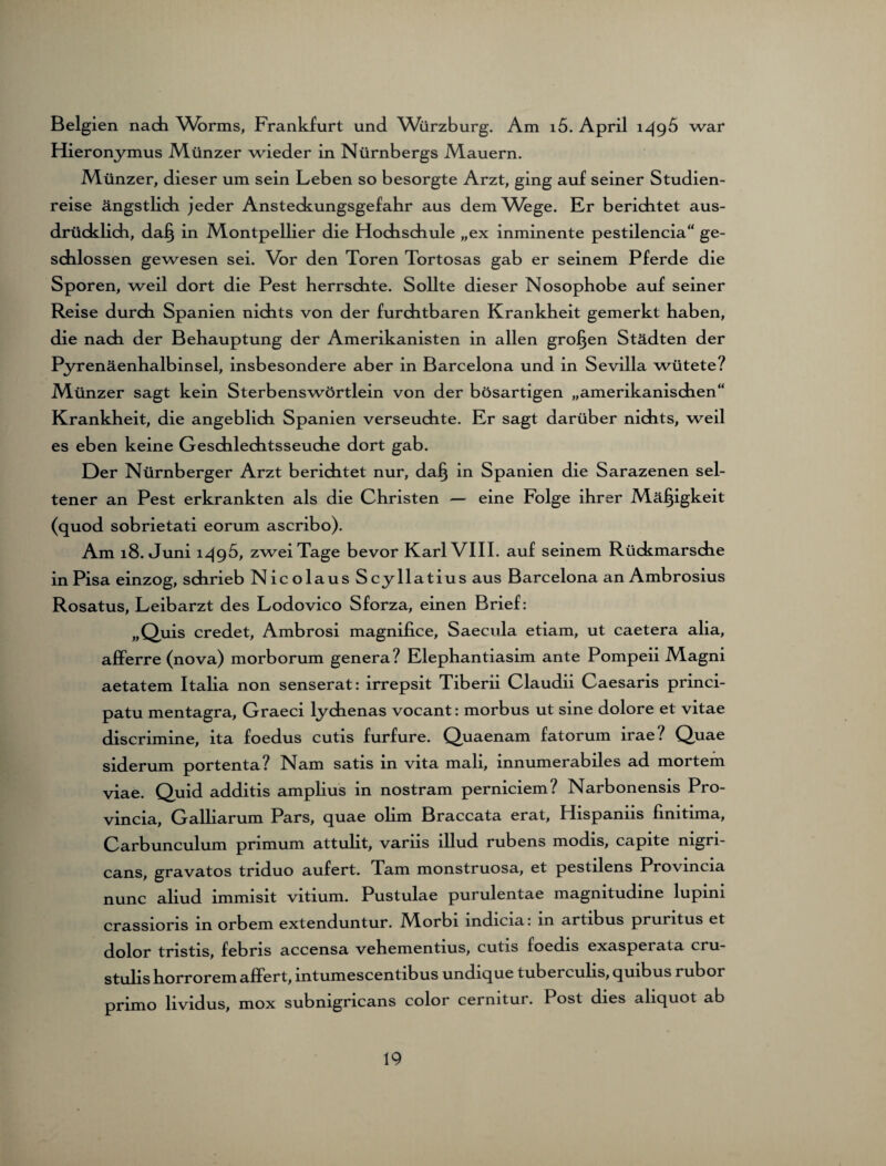 Belgien nach Wbrms, Frankfurt und Würzburg. Am i5. April 1496 war Hieronymus Münzer wieder in Nürnbergs Mauern. Münzer, dieser um sein Leben so besorgte Arzt, ging auf seiner Studien¬ reise ängstlich jeder Ansteckungsgefahr aus dem Wege. Er berichtet aus¬ drücklich, daJ§ in Montpellier die Hochschule „ex inminente pestilencia“ ge¬ schlossen gewesen sei. Vor den Toren Tortosas gab er seinem Pferde die Sporen, weil dort die Pest herrschte. Sollte dieser Nosophobe auf seiner Reise durch Spanien nichts von der furchtbaren Krankheit gemerkt haben, die nach der Behauptung der Amerikanisten in allen großen Städten der Pyrenäenhalbinsel, insbesondere aber in Barcelona und in Sevilla wütete? Münzer sagt kein Sterbenswörtlein von der bösartigen „amerikanischen“ Krankheit, die angeblich Spanien verseuchte. Er sagt darüber nichts, weil es eben keine Geschlechtsseuche dort gab. Der Nürnberger Arzt berichtet nur, dafj in Spanien die Sarazenen sel¬ tener an Pest erkrankten als die Christen — eine Folge ihrer Mäßigkeit (quod sobrietati eorum ascribo). Am 18. Juni 1495, zwei Tage bevor Karl VIII. auf seinem Rückmärsche in Pisa einzog, schrieb N ic olaus Scyllatius aus Barcelona an Ambrosius Rosatus, Leibarzt des Lodovico Sforza, einen Brief: „Quis credet, Ambrosi magnifice, Saecula etiam, ut caetera alia, afferre (nova) morborum genera? Elephantiasim ante Pompeii Magni aetatem Italia non senserat: irrepsit Tiberii Claudii Caesaris princi- patu mentagra, Graeci lychenas vocant: morbus ut sine dolore et vitae discrimine, ita foedus cutis furfure. Quaenam fatorum irae/ Quae siderum portenta? Nam satis in vita mali, innumerabiles ad mortem viae. Quid additis amplius in nostram perniciem? Narbonensis Pro- vincia, Galliarum Pars, quae olim Braccata erat, Plispaniis finitima, Carbunculum primum attulit, variis illud rubens modis, capite nigri¬ cans, gravatos tnduo aufert. Tarn monstruosa, et pestdens Provincia nunc aliud immisit vitium. Pustulae purulentae magnitudine lupini crassions in orbem extenduntur. JVIorbi indicia: in artibus pruntus et dolor tristis, febris accensa vehementius, cutis foedis exasperata cru- stulis horrorem affert, mtumescentibus undique tuberculis, quibus rubor primo lividus, mox submgncans color cermtur. Post dies aliquot ab