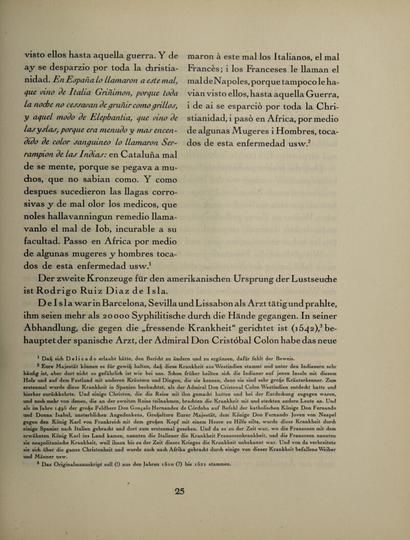 visto eilos hasta aquella guerra. Y de ay se desparzio por toda la cbristia- nidad. En Espaha io ttamaron a este mal, que vuio de Italta Grinimon, porque toda La nocbc no cessaoan degrunir comogriitos, y aquei modo de ELephantia, que vino de Lasysias, porque era nienudo y tnas encen- dido de coLor sanguineo io LLamaron Ser- rampion de Las Indios: en Cataluna mal de se mente, porque se pegava a mu- dios, que no sabian como. Y como despues sucedieron las llagas corro- sivas y de mal olor los medicos, que noles hallavanningun remedio llama- vanlo el mal de lob, incurable a su facultad. Passo en Africa por medio de algunas mugeres y hombres toca- dos de esta enfermedad usw.1 maron a este mal los Italianos, el mal Frances; i los Franceses le llaman el mal deNapoles, porque tampoco le ha- vian visto ellos, hasta aquella Guerra, i de ai se esparcio por toda la Chri- stianidad, i paso en Africa, por medio de algunas Mugeres i Hombres, toca- dos de esta enfermedad usw.2 Der zweite Kronzeuge für den amerikanischen Ursprung der Lustseuche ist Rodrigo Ruiz Diaz de Isla. Delsl a war in Barcelona, Sevilla und Lissabon als Arzt tätig und prahlte, ihm seien mehr als 20000 Syphilitische durch die Hände gegangen. In seiner Abhandlung, die gegen die „fressende Krankheit“ gerichtet ist (15^2),3 be¬ hauptet der spanische Arzt, der Admiral Don Cristöbal Colon habe das neue 1 Daß sich Delicado erlaubt hätte, den Bericht zu ändern und zu ergänzen, dafür fehlt der Beweis. ^ Eure Majestät können es für gewiß halten, daß diese Krankheit aus Westindien stammt und unter den Indianern sehr häufig ist, aber dort nicht so gefährlich ist wie bei uns. Schon früher heilten sich die Indianer auf jenen Inseln mit diesem Holz und auf dem Festland mit anderen Kräutern und Dingen, die sie kennen, denn sie sind sehr große Kräuterkenner. Zum erstenmal wurde diese Krankheit in Spanien beobachtet, als der Admiral Don Cristoval Colon Westindien entdeckt hatte und hierher zurückkehrte. Und einige Christen, die die Reise mit ihm gemacht hatten und bei der Entdeckung zugegen waren, und noch mehr von denen, die an der zweiten Reise teilnahmen, brachten die Krankheit mit und steckten andere Leute an. Und als im Jahre 1^96 der grolje Feldherr Don Gon^alo Hernandez de Cordoba auf Befehl der katholischen Könige Don Fernando und Donna Isabel, unsterblichen Angedenkens, Großeltern Eurer Majestät, dem Könige Don Fernando Joven von Neapel gegen den König Karl von Frankreich mit dem großen Kopf mit einem Heere zu Hilfe eilte, wurde diese Krankheit durch einige Spanier nach Italien gebracht und dort zum erstenmal gesehen. Und da es zu der Zeit war, wo die Franzosen mit dem erwähnten König Karl ins Land kamen, nannten die Italiener die Krankheit Franzosenkrankheit, und die Franzosen nannten sie neapolitanische Krankheit, weil ihnen bis zu der Zeit dieses Krieges die Krankheit unbekannt war. Und von da verbreitete sie sich über die ganze Christenheit und wurde auch nach Afrika gebracht durch einige von dieser Krankheit befallene Weiber und Männer usw. ® Das Originalmanuskript soll (!) aus den Jahren i5io (?) bis 1S21 stammen.