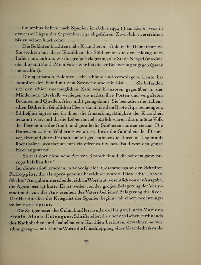 Columbus kehrte nach Spanien im Jahre 1494 (!) zurück; er war in den ersten Tagen des September 1492 abgefahren. Zwei Jahre verstrichen bis zu seiner Rückkehr. Die Soldaten brachten mehr Krankheit als Gold in die Heimat zurück. Sie steckten mit ihrer Krankheit die Söldner an, die den Feldzug nach Italien mitmachten, wo die große Belagerung der Stadt Neapel (maxima obsidio) stattfand. IVlein Vater war bei dieser Belagerung zugegen (pater meus affuit). Die spanischen Soldaten, sehr schlaue und verschlagene Leute, be¬ kämpften den Feind mit dem Schwerte und mit List.Sie befanden sich der schier unermeßlichen Zahl von Franzosen gegenüber in der Minderheit. Deshalb verließen sie nachts ihre Posten und vergifteten Brunnen und Quellen. Aber nicht genug damit! Sie bestachen die italieni¬ schen Bäcker im feindlichen Heere, damit sie dem Brote Gips beimengten. Schließlich jagten sie, da ihnen die Ansteckungsfähigkeit der Krankheit bekannt war, und da die Lebensmittel spärlich waren, das unnütze Volk der Dirnen aus der Stadt, und gerade die Schönsten suchten sie aus. Die Franzosen — den Weibern zugetan —, durch die Schönheit der Dirnen verleitet und durch Enthaltsamkeit geil, nahmen die Huren ins Lager auf: libentissime luxuriarunt cum eis effrenes iuvenes. Bald war das ganze Heer angesteckt. So trat dort diese neue Art von Krankheit auf, die seitdem ganz Eu¬ ropa befallen hat.“ Im Jahre 1606 erschien in Venedig eine Gesamtausgabe der Schriften Falloppios, die als opera genuina bezeichnet wurde. Diese echte, „unver¬ fälschte“ Ausgabe unterscheidet sich im Wortlaut wesentlich von der Ausgabe, die Agato besorgt hatte. Es ist weder von der großen Belagerung der Vesuv¬ stadt noch von der Anwesenheit des Vaters bei jener Belagerung die Rede. Der Bericht über die Kriegslist der Spanier beginnt mit einem bedeutungs- vollen nam legitur. Die Zeitgenossen des Columbus Hernando del Pulgar, Lucio Marineo Siculo, Alonso Estengues, Schriftsteller, die über das Leben Ferdinands des Katholischen und Isabellas von Kastilien berichten, erwähnen — wie schon gesagt — mit keinem Worte die Einschleppung einer Geschlechtskrank-