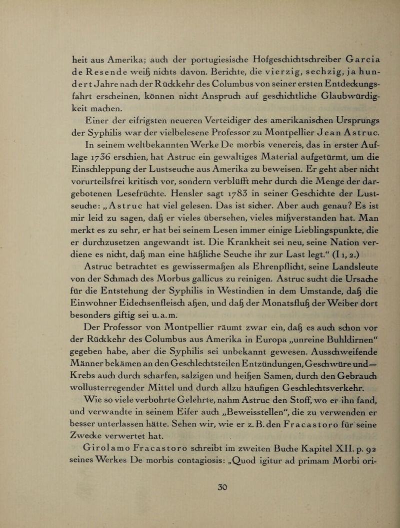 heit aus Amerika; auch der portugiesische Hofgeschichtschreiber Garcia de Resende weiß nichts davon. Berichte, die vierzig, sechzig, ja hun¬ dert Jahre nach der Rückkehr des Columbus von seiner ersten Entdeckungs¬ fahrt erscheinen, können nicht Anspruch auf geschichtliche Glaubwürdig¬ keit machen. Einer der eifrigsten neueren Verteidiger des amerikanischen Ursprungs der Syphilis war der vielbelesene Professor zu Montpellier Jean Astruc. In seinem weltbekannten V/erke De morbis venereis, das in erster Auf¬ lage 1736 erschien, hat Astruc ein gewaltiges Material aufgetürmt, um die Einschleppung der Lustseuche aus Amerika zu beweisen. Er geht aber nicht vorurteilsfrei kritisch vor, sondern verblüfft mehr durch die Menge der dar¬ gebotenen Lesefrüchte. Hensler sagt 1783 in seiner Geschichte der Lust¬ seuche: „Astruc hat viel gelesen. Das ist sicher. Aber auch genau? Es ist mir leid zu sagen, daß er vieles übersehen, vieles mißverstanden hat. Man merkt es zu sehr, er hat bei seinem Lesen immer einige Lieblingspunkte, die er durchzusetzen angewandt ist. Die Krankheit sei neu, seine Nation ver¬ diene es nicht, daß man eine häßliche Seuche ihr zur Last legt/' (11, 2.) Astruc betrachtet es gewissermaßen als Ehrenpflicht, seine Landsleute von der Schmach des Morbus gallicus zu reinigen. Astruc sucht die Ursache für die Entstehung der Syphilis in Westindien in dem Umstande, daß die Einwohner Eidechsenfleisch aßen, und daß der Monatsfluß der^Veiber dort besonders giftig sei u. a.m. Der Professor von Montpellier räumt zwar ein, daß es auch schon vor der Rückkehr des Columbus aus Amerika in Europa „unreine Buhldirnen“ gegeben habe, aber die Syphilis sei unbekannt gewesen. Ausschweifende Männer bekämen an den Geschlechtsteilen Entzündungen, Geschwüre und— Krebs auch durch scharfen, salzigen und heißen Samen, durch den Gebrauch wollusterregender Mittel und durch allzu häufigen Geschlechtsverkehr. Wie so viele verbohrte Gelehrte, nahm Astruc den Stoff, wo er ihn fand, und verwandte in seinem Eifer auch „Beweisstellen, die zu verwenden er besser unterlassen hätte. Sehen wir, wie er z. B. den Fracastoro für seine Zwecke verwertet hat. Girolamo Fracastoro schreibt im zweiten Buche Kapitel XII. p. 92 seines Werkes De morbis contagiosis: „Quod igitur ad primam Morbi ori-