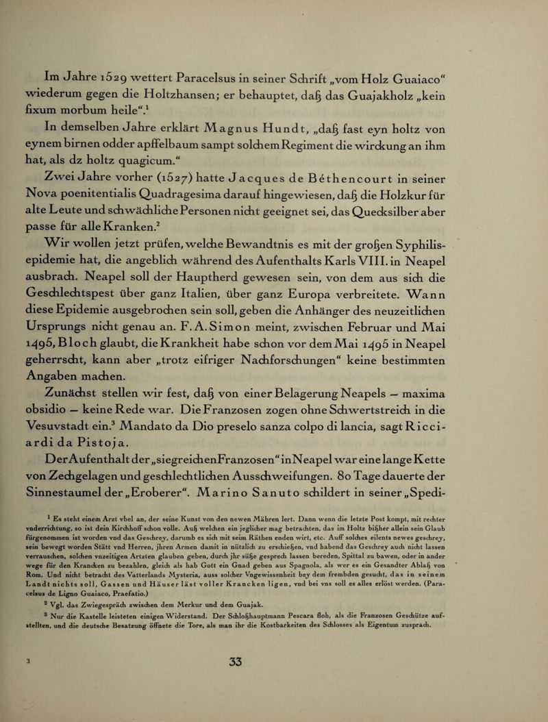 Im «Jahre 1629 wettert Paracelsus in seiner Schrift „vom Holz Guaiaco“ wiederum gegen die Holtzhansen; er behauptet, dag das Guajakholz „kein fixum morbum heile“.1 In demselben «Jahre erklärt M.agnus Hundt, „dag fast eyn holtz von eynem birnen odder apffelbaum sampt solchem Regiment die wirckung an ihm hat, als dz holtz quagicum.“ Zwei «Jahre vorher (1627) hatte «Jacques de Bethencourt in seiner Nova poenitentialis Quadragesima darauf hingewiesen, dag die Holzkur für alte Leute und schwächliche Personen nicht geeignet sei, das Quecksilber aber passe für alle Kranken.2 Wir wollen jetzt prüfen, welche Bewandtnis es mit der grogen Syphilis¬ epidemie hat, die angeblich während des Aufenthalts Karls VIII. in Neapel ausbrach. Neapel soll der Hauptherd gewesen sein, von dem aus sich die Geschlechtspest über ganz Italien, über ganz Europa verbreitete. Wann diese Epidemie ausgebrochen sein soll, geben die Anhänger des neuzeitlichen Ursprungs nicht genau an. F.A. Simon meint, zwischen Februar und Mai 1^(95, Bloch glaubt, die Krankheit habe schon vor demMai 1495 in Neapel geherrscht, kann aber „trotz eifriger Nachforschungen“ keine bestimmten Angaben machen. Zunächst stellen wir fest, dag von einer Belagerung Neapels — maxima obsidio — keine Rede war. Die Franzosen zogen ohne Schwertstreich in die Vesuvstadt ein.3 Mandato da Dio preselo sanza colpo di lancia, sagtRicci- ardi da Pistoja. D er Auf enthalt der „siegreichenFranzosen“inNeapel war eine lange Kette von Zechgelagen und geschlechtlichen Ausschweifungen. 80 Tage dauerte der Sinnestaumel der „Eroberer“. Marino Sanuto schildert in seiner „Spedi- * Es steht einem Arzt vbel an, der seine Kunst von den newen Mähren lert. Dann wenn die letzte Post kompt, mit rechter vnderrichtung, so ist dein Kirchhoff sdion volle. Aulj welchen ein jeglicher mag betrachten, das im Holtz bisher allein sein Glaub fürgenommen ist worden vnd das Geschre.y, darumb es sich mit seim Rathen enden wirt, etc. Auff solches eilents newes geschrey, sein bewegt worden Statt vnd Herren, jhren Armen damit in nützlich zu erschienen, vnd habend das Geschrey auch nicht lassen verrauschen, solchen vnzeitigen Artzten glauben geben, durch jhr süije gespredi lassen bereden, Spittal zu bawen, oder in ander wege für den Krancken zu bezahlen, gleich als hab Gott ein Gnad geben aus Spagnola, als wer es ein Gesandter Ablaij von Rom. Und nicht betracht des Vatterlands M^ysteria, auss solcher Vngewissenheit bey dem frembden gesucht, das in seinem Landt nichts soll, Gassen und Häuser läst voller Krancken ligen, vnd bei vns soll es alles erlöst werden. (Para¬ celsus de Ligno Guaiaco, Praefatio.) 2 Vgl. das Zwiegespräch zwischen dem Merkur und dem Guajak. 3 Nur die Kastelle leisteten einigen Widerstand. Der Schlofjhauptmann Pescara floh, als die Franzosen Geschütze auf¬ stellten, und die deutsche Besatzung öffnete die Tore, als man ihr die Kostbarkeiten des Schlosses als Eigentum zusprach.