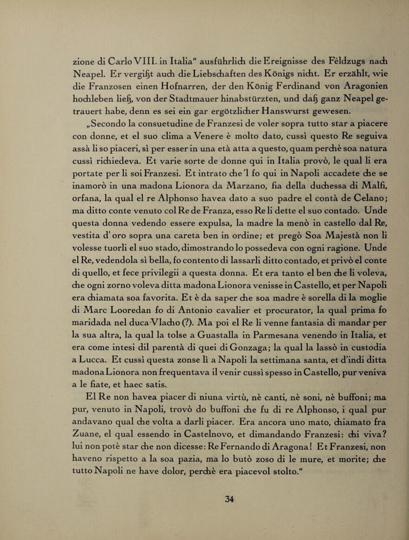 zione di Carlo VIII. in Italia“ ausführlich die Ereignisse des Feldzugs nach Neapel. Er vergibt auch die Liebschaften des Königs nicht. Er erzählt, wie die Franzosen einen Hofnarren, der den König Ferdinand von Aragonien hochleben lie§, von der Stadtmauer hinabstürzten, und da§ ganz Neapel ge¬ trauert habe, denn es sei ein gar ergötzlicher Hanswurst gewesen. „Secondo la consuetudine de Franzesi de voler sopra tutto star a piacere con donne, et el suo clima a Venere e molto dato, cussi questo Re seguiva assä li so piaceri, si per esser in una etä atta a questo, quam perche soa natura cussi richiedeva. Et varie Sorte de donne qui in Italia provo, le quäl li era portate per li soi Franzesi. Et intrato che'l fo qui in Napoli accadete che se inamoro in una madona Lionora da Marzano, ha della duchessa di M.alfi, orfana, la quäl el re Alphonso havea dato a suo padre el contä de Celano; ma ditto conte venuto col Re de Franza, esso Re li dette el suo contado. Unde questa donna vedendo essere expulsa, la madre la menö in castello dal Re, vestita d’ oro sopra una careta ben in ordine; et prego Soa Alajesta non li volesse tuorli el suo stado, dimostrando lo possedeva con ogni ragione. Unde el Re, vedendola si bella, fo contento di lassarli ditto contado, et privo el conte di quello, et fece privilegii a questa donna. Et era tanto el ben che li voleva, che ogni zorno voleva ditta madona Lionora venisse in Castello, et per Napoli era chiamata soa favorita. Et e da saper che soa madre e sorella di la moglie di IVIarc Looredan fo di Antonio cavalier et procurator, la quäl prima fo maridada nel duca Vlacho (?). Ala poi el Re li venne fantasia di mandar per la sua altra, la quäl la tolse a Guastalla in Parmesana venendo in Italia, et era come intesi dil parentä di quei di Gonzaga; la quäl la lasso in custodia a Lucca. Et cussi questa zonse li a Napoli la settimana santa, et dindi ditta madona Lionora non frequentava ilvenir cussi spesso in Castello, purveniva a le fiate, et haec satis. El Re non havea piacer di niuna virtu, ne canti, ne soni, ne buffoni; ma pur, venuto in Napoli, trovo do buffoni che fu di re Alphonso, i quäl pur andavano quäl che volta a darli piacer. Era ancora uno mato, chiamato fra Zuane, el quäl essendo in Castelnovo, et dimandando Franzesi: chi viva? lui non pote star che non dicesse: Re Fernando di Aragona! Et Franzesi, non haveno rispetto a la soa pazia, ma lo buto zoso di le mure, et morite; che tutto Napoli ne have dolor, perche era piacevol stolto.“