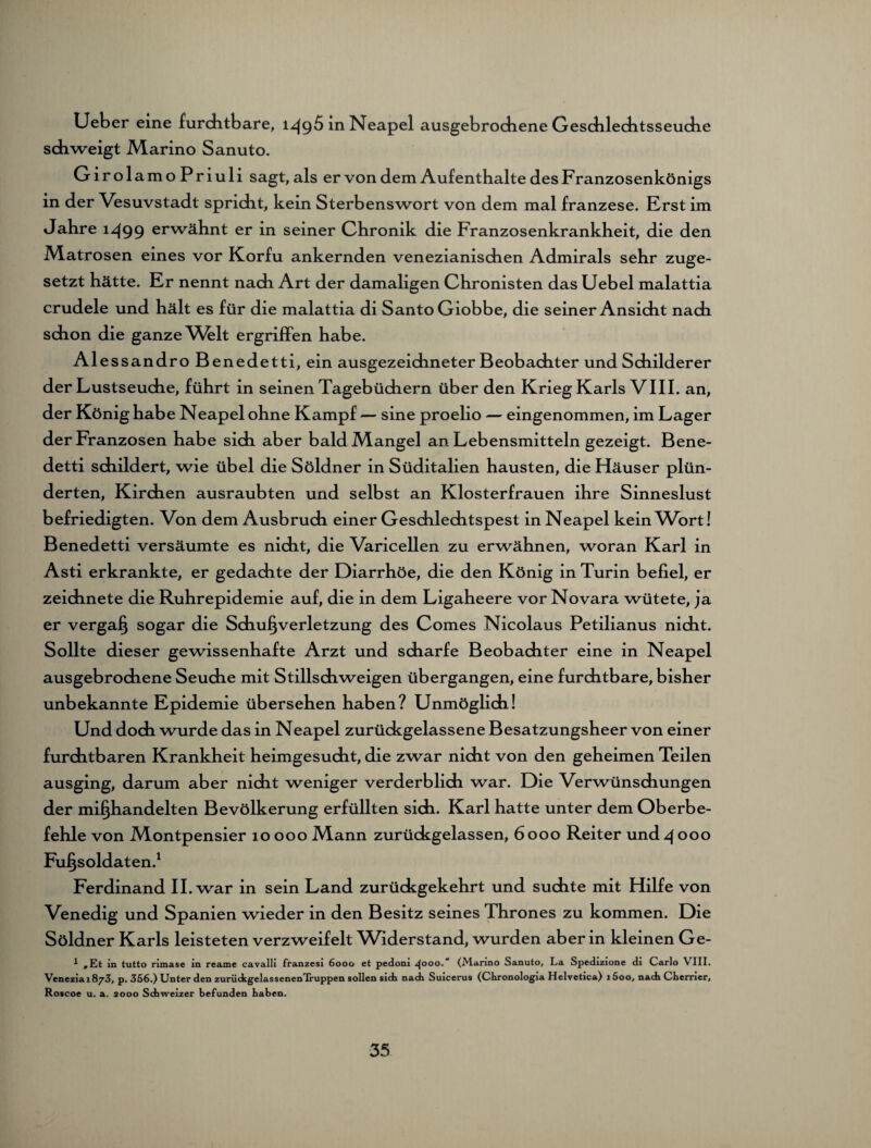 Lieber eine furchtbare, 1^95 in Neapel ausgebrochene Geschlechtsseuche schweigt Marino Sanuto. G ir olamo Priuli sagt,als er von dem Aufenthalte des Franzosenkönigs in der Vesuvstadt spricht, kein Sterbenswort von dem mal franzese. Erst im Jahre 1-499 erwähnt er in seiner Chronik die Franzosenkrankheit, die den Matrosen eines vor Korfu ankernden venezianischen Admirals sehr zuge¬ setzt hätte. Er nennt nach Art der damaligen Chronisten das Uebel malattia crudele und hält es für die malattia di Santo Giobbe, die seiner Ansicht nach schon die ganze Whlt ergriffen habe. Ales sandro Benedetti, ein ausgezeichneter Beobachter und Schilder er der Lustseuche, führt in seinen Tagebüchern über den Krieg Karls VIII. an, der König habe Neapel ohne Kampf — sine proelio — eingenommen, im Lager der Franzosen habe sich aber bald Mangel an Lebensmitteln gezeigt. Bene¬ detti schildert, wie übel die Söldner in Süditalien hausten, die Häuser plün¬ derten, Kirchen ausraubten und selbst an Klosterfrauen ihre Sinneslust befriedigten. Von dem Ausbruch einer Geschlechtspest in Neapel kein Wort! Benedetti versäumte es nicht, die Varicellen zu erwähnen, woran Karl in Asti erkrankte, er gedachte der Diarrhöe, die den König in Turin befiel, er zeichnete die Ruhrepidemie auf, die in dem Ligaheere vor Novara wütete, ja er vergaß sogar die Schußverletzung des Comes Nicolaus Petilianus nicht. Sollte dieser gewissenhafte Arzt und scharfe Beobachter eine in Neapel ausgebrochene Seuche mit Stillschweigen übergangen, eine furchtbare, bisher unbekannte Epidemie übersehen haben? Unmöglich! Und doch wurde das in Neapel zurückgelassene Besatzungsheer von einer furchtbaren Krankheit heimgesucht, die zwar nicht von den geheimen Teilen ausging, darum aber nicht weniger verderblich war. Die Verwünschungen der mißhandelten Bevölkerung erfüllten sich. Karl hatte unter dem Oberbe¬ fehle von Montpensier 10 000 Mann zurückgelassen, 6000 Reiter und 4 000 Fußsoldaten.1 Ferdinand II. war in sein Land zurückgekehrt und suchte mit Hilfe von Venedig und Spanien wieder in den Besitz seines Thrones zu kommen. Die Söldner Karls leisteten verzweifelt Widerstand, wurden aber in kleinen Ge- 1 mEt in tutto rimase in reame cavalli franzesi 6000 et pedoni ^000. (Marino Sanuto, La Spedizione di Carlo VIII. Venezia 1873, p. 356.) Unter den zurückgelassenen Iruppen sollen sich nach Suicerus (Chronologia Helvetica) 15oo, nach Cherrier, Roscoe u. a. 2000 Schweizer befunden haben.