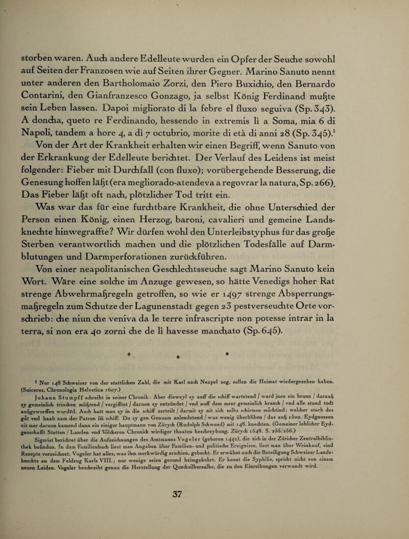 storben waren. Audi andere Edelleute wurden ein Opfer der Seudie sowohl auf Seiten der Franzosen wie auf Seiten ihrer Gegner. .Marino Sanuto nennt unter anderen den Bartholomaio Zorzi, den Piero Buxichio, den Bernardo Contarini, den Gianfranzesco Gonzago, ja selbst König Ferdinand muffte sein Leb en lassen. Dapoi migliorato di la febre el fluxo seguiva (Sp. 3^5). A doncha, queto re Ferdinando, hessendo in extremis li a Soma, mia 6 di Napoli, tandem a höre 4, a di 7 octubrio, morite di etä di anni 28 (Sp. Von der Art der Krankheit erhalten wir einen Begriff, wenn Sanuto von der Krkrankung der Edelleute berichtet. Der Verlauf des Leidens ist meist folgender: Fieber mit Durchfall (con fluxo); vorübergehende Besserung, die Genesung hoffen läfyt (era megliorado-atendeva a regovrar la natura, Sp. 266). Das Fieber läfjt oft nach, plötzlicher Tod tritt ein. Was war das für eine furchtbare Krankheit, die ohne Unterschied der Person einen König, einen Herzog, baroni, cavalieri und gemeine Lands¬ knechte hinwegraffte? Wir dürfen wohl den Unterleibstyphus für das grolle Sterben verantwortlich machen und die plötzlichen Todesfälle auf Darm¬ blutungen und Darmperforationen zurückführen. Von einer neapolitanischen Geschlechtsseuche sagt Marino Sanuto kein ^Wort. Wäre eine solche im Anzuge gewesen, so hätte Venedigs hoher Rat strenge Abwehrmafjregeln getroffen, so wie er 1497 strenge Absperrungs- maf^regeln zum Schutze der Lagunenstadt gegen 2 3 pestverseuchte Orte vor¬ schrieb: che niun che veniva da le terre infrascripte non potesse intrar in la terra, si non era 40 zorni che de li havesse mancbato (Sp. 645). \ *- * * 1 Nur 14S Schweizer von der stattlichen Zahl, die mit Karl nach Neapel zog, sollen die Heimat wiedergesehen haben. (Suicerus, Chronologia Helvetica 1607.) Johann Stumpff schreibt in seiner Chronik: Aber dieweyl sy auff die schiff wartetend / ward jnen ein brunn / darauf) sy gemeinlich tnncken müfjtend / vergifftet / daruon sy entzündet / vnd auff dem meer gemeinlich kranck / vnd alle stund todt aufjgeworffen wurded. Auch hatt man sy in die schiff zerteilt / darmit sy nit sich selbs schirmen mochtind: welcher starb des gut vnd haab nam der Patron im schiff. Do sy gen Genuam anlendetend / was wenig überbliben / das auf) i5oo. Eydgnossen nit mer daruon kamend dann ein einiger hauptmann von Zürych (Rudolph Schwend) mit 14^8. knechten. (Gemeiner löblicher Eyd- gnoschafft Stetten / Landen vnd Volckeren Chronick wirdiger thaaten beschreybung. Zürych 1648. S. 255/256.) Sigerist berichtet über die Aufzeichnungen des Amtmanns Vogeler (geboren 1442)» ^ie sl(h in der Züricher Zentralbiblio- thek befinden. In dem Familienbuch liest man Angaben über Familien- und politische Ereignisse, liest man über Weinkauf, sind Rezepte verzeichnet. Vogeler hat alles, was ihm merkwürdig erschien, gebucht. Er erwähnt auch die Beteiligung Schweizer Lands¬ knechte an dem Feldzug Karls VIII.; nur wenige seien gesund heimgekehrt. Er kennt die Syphilis, spricht nicht von einem neuen Leiden. Vogeler beschreibt genau die Herstellung der Quecksilbersalbe, die zu den Einreibungen verwandt wird.